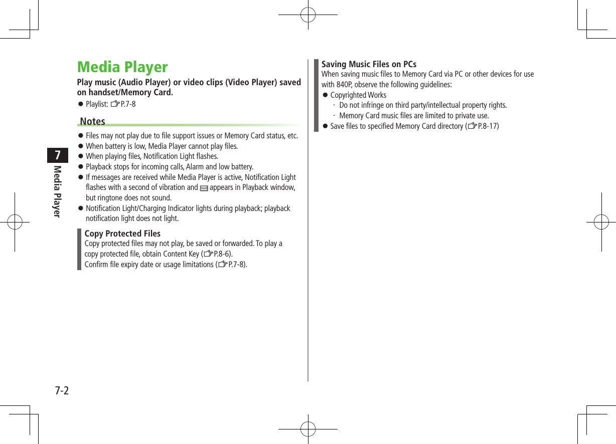 7-2Media Player7Media PlayerPlay music (Audio Player) or video clips (Video Player) saved on handset/Memory Card. Playlist: ZP.7-8Notes Files may not play due to file support issues or Memory Card status, etc. When battery is low, Media Player cannot play files. When playing files, Notification Light flashes. Playback stops for incoming calls, Alarm and low battery. If messages are received while Media Player is active, Notification Light flashes with a second of vibration and appears in Playback window, but ringtone does not sound. Notification Light/Charging Indicator lights during playback; playback notification light does not light.Copy Protected FilesCopy protected files may not play, be saved or forwarded. To play acopy protected file, obtain Content Key (ZP.8-6).Confirm file expiry date or usage limitations (ZP.7-8).Saving Music Files on PCsWhen saving music files to Memory Card via PC or other devices for use with 840P, observe the following guidelines: Copyrighted Works・ Do not infringe on third party/intellectual property rights.・ Memory Card music files are limited to private use. Save files to specified Memory Card directory (ZP.8-17)