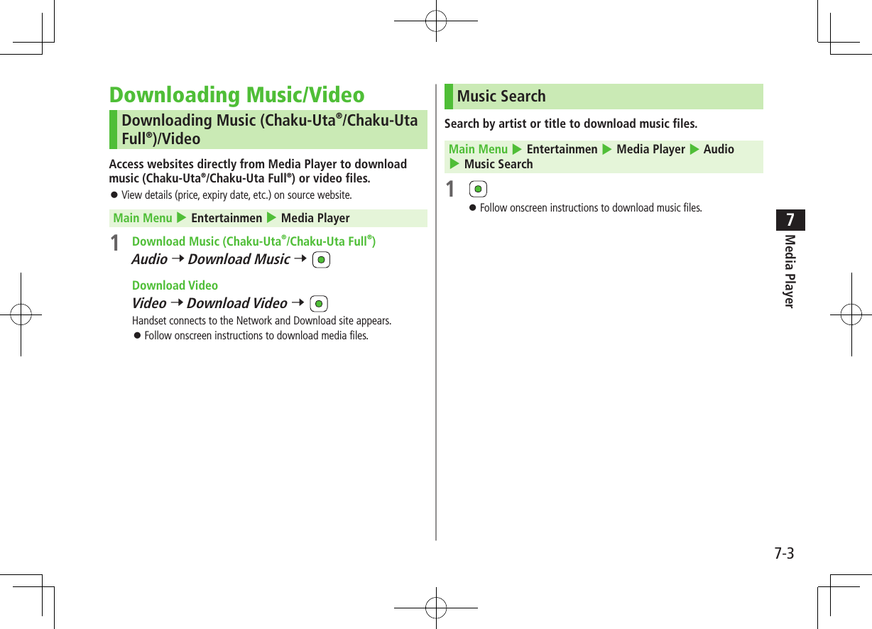 7-3Media Player7Downloading Music/VideoDownloading Music (Chaku-Uta®/Chaku-Uta Full®)/VideoAccess websites directly from Media Player to download music (Chaku-Uta®/Chaku-Uta Full®) or video files. View details (price, expiry date, etc.) on source website. Main Menu 4 Entertainmen 4 Media Player1 Download Music (Chaku-Uta®/Chaku-Uta Full®)Audio 7 Download Music 7 Download VideoVideo 7 Download Video 7 Handset connects to the Network and Download site appears. Follow onscreen instructions to download media files.Music SearchSearch by artist or title to download music files. Main Menu 4 Entertainmen 4 Media Player 4 Audio 4 Music Search1 Follow onscreen instructions to download music files.