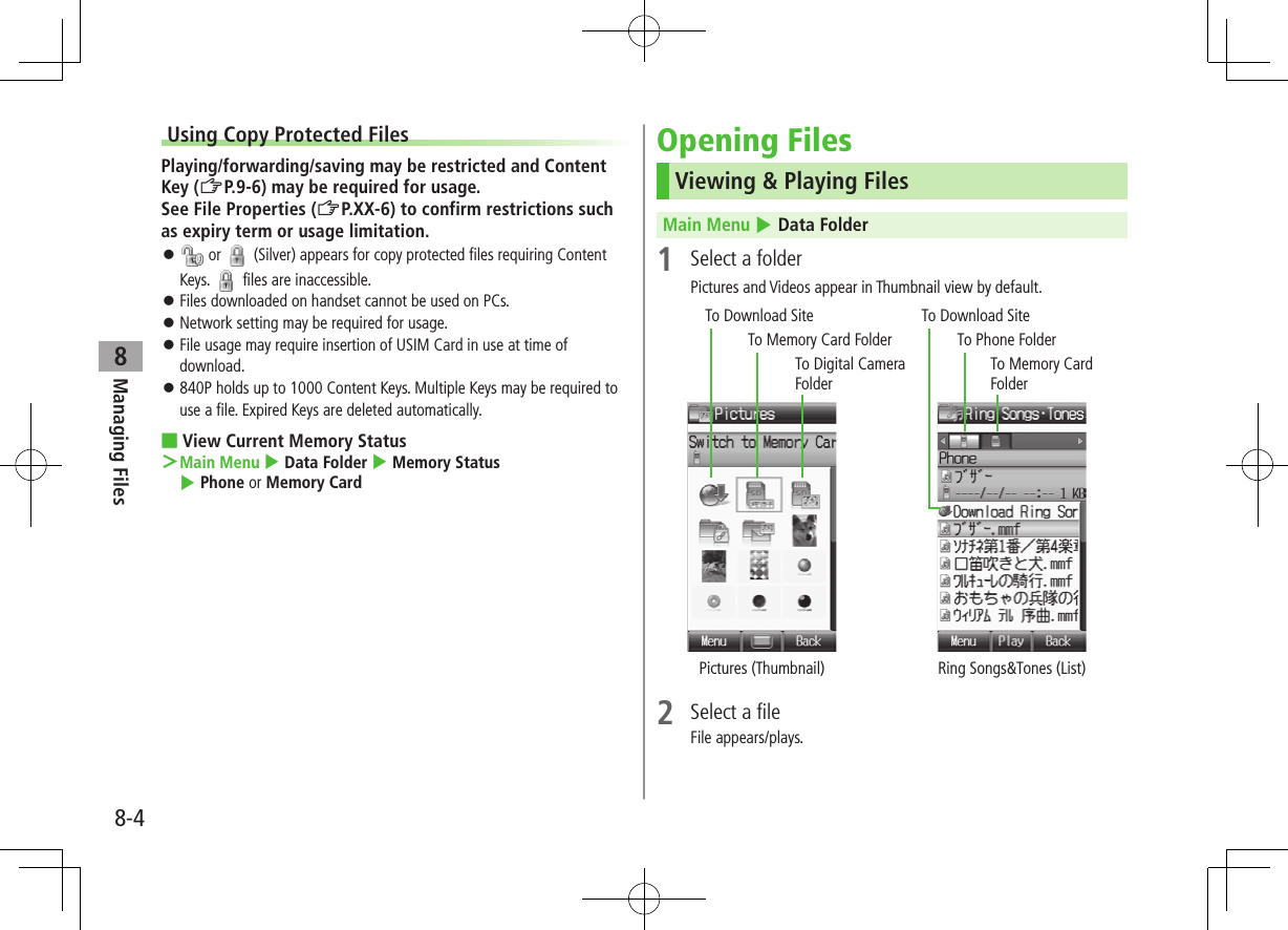 8-4Managing Files8Using Copy Protected FilesPlaying/forwarding/saving may be restricted and Content Key (ZP.9-6) may be required for usage.See File Properties (ZP.XX-6) to confirm restrictions such as expiry term or usage limitation. or (Silver) appears for copy protected files requiring Content Keys. files are inaccessible. Files downloaded on handset cannot be used on PCs. Network setting may be required for usage. File usage may require insertion of USIM Card in use at time of download. 840P holds up to 1000 Content Keys. Multiple Keys may be required to use a file. Expired Keys are deleted automatically. ■View Current Memory Status >Main Menu 4 Data Folder 4 Memory Status 4 Phone or Memory CardOpening FilesViewing & Playing FilesMain Menu 4 Data Folder1 Select a folderPictures and Videos appear in Thumbnail view by default. 2 Select a fileFile appears/plays.To Digital Camera FolderTo Download SiteTo Download SiteTo Memory Card FolderTo Memory Card FolderTo Phone FolderPictures (Thumbnail) Ring Songs&Tones (List)