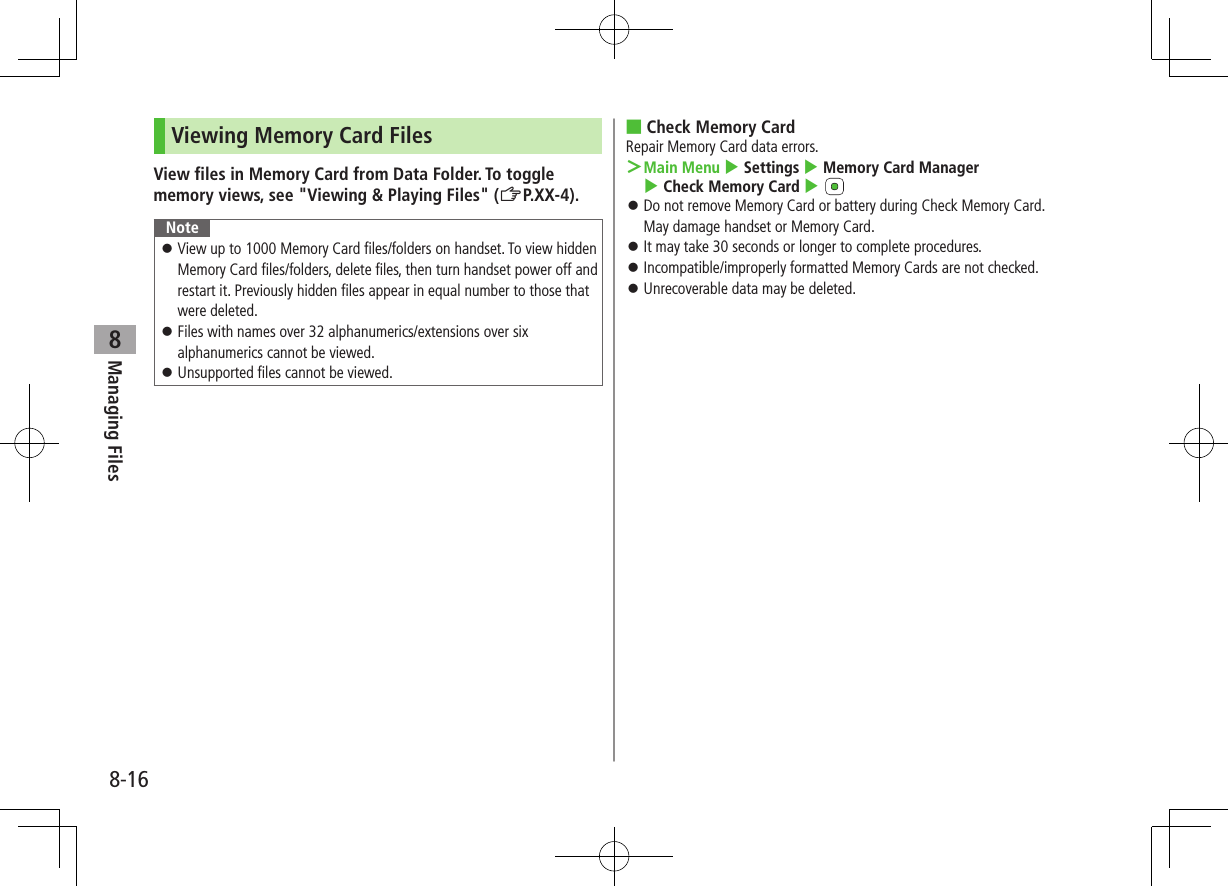 8-16Managing Files8Viewing Memory Card FilesView files in Memory Card from Data Folder. To toggle memory views, see "Viewing & Playing Files" (ZP.XX-4).Note View up to 1000 Memory Card files/folders on handset. To view hidden Memory Card files/folders, delete files, then turn handset power off and restart it. Previously hidden files appear in equal number to those that were deleted. Files with names over 32 alphanumerics/extensions over six alphanumerics cannot be viewed. Unsupported files cannot be viewed. ■Check Memory CardRepair Memory Card data errors. >Main Menu 4 Settings 4 Memory Card Manager 4 Check Memory Card 4 Do not remove Memory Card or battery during Check Memory Card. May damage handset or Memory Card. It may take 30 seconds or longer to complete procedures. Incompatible/improperly formatted Memory Cards are not checked. Unrecoverable data may be deleted.