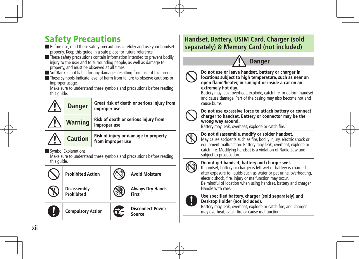xiiSafety Precautions ■Before use, read these safety precautions carefully and use your handset properly. Keep this guide in a safe place for future reference. ■These safety precautions contain information intended to prevent bodily injury to the user and to surrounding people, as well as damage to property, and must be observed at all times. ■SoftBank is not liable for any damages resulting from use of this product. ■These symbols indicate level of harm from failure to observe cautions or improper usage. Make sure to understand these symbols and precautions before reading this guide.Danger Great risk of death or serious injury from improper useWarning Risk of death or serious injury from improper useCaution Risk of injury or damage to property from improper use ■Symbol Explanations Make sure to understand these symbols and precautions before reading this guide.Prohibited Action Avoid MoistureDisassembly ProhibitedAlways Dry Hands FirstCompulsory Action Disconnect Power SourceHandset, Battery, USIM Card, Charger (soldseparately) & Memory Card (not included)DangerDo not use or leave handset, battery or charger in locations subject to high temperature, such as near an open flame/heater, in sunlight or inside a car on an extremely hot day.Battery may leak, overheat, explode, catch fire, or deform handset and cause damage. Part of the casing may also become hot and cause burns.Do not use excessive force to attach battery or connect charger to handset. Battery or connector may be the wrong way around.Battery may leak, overheat, explode or catch fire.Do not disassemble, modify or solder handset.May cause accidents such as fire, bodily injury, electric shock or equipment malfunction. Battery may leak, overheat, explode or catch fire. Modifying handset is a violation of Radio Law and subject to prosecution.Do not get handset, battery and charger wet.If handset, battery or charger is left wet or battery is charged after exposure to liquids such as water or pet urine, overheating, electric shock, fire, injury or malfunction may occur.Be mindful of location when using handset, battery and charger.Handle with care.Use specified battery, charger (sold separately) and Desktop Holder (not included).Battery may leak, overheat, explode or catch fire, and charger may overheat, catch fire or cause malfunction.