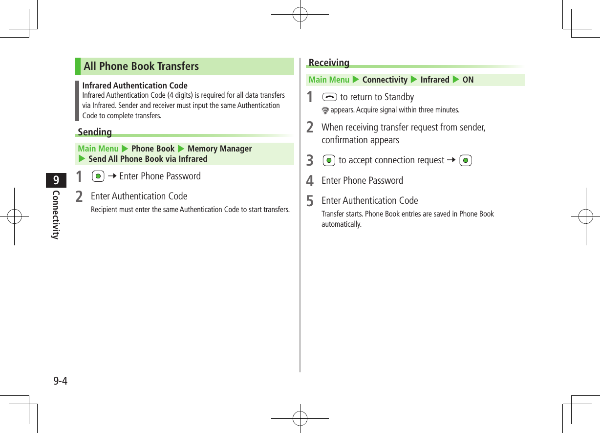 9-4Connectivity9All Phone Book TransfersInfrared Authentication CodeInfrared Authentication Code (4 digits) is required for all data transfers via Infrared. Sender and receiver must input the same Authentication Code to complete transfers.Sending Main Menu 4 Phone Book 4 Memory Manager 4 Send All Phone Book via Infrared1 7 Enter Phone Password2 Enter Authentication CodeRecipient must enter the same Authentication Code to start transfers.Receiving Main Menu 4 Connectivity 4 Infrared 4 ON1 L to return to Standby appears. Acquire signal within three minutes.2 When receiving transfer request from sender, confirmation appears3 to accept connection request 7 4 Enter Phone Password5 Enter Authentication CodeTransfer starts. Phone Book entries are saved in Phone Book automatically.
