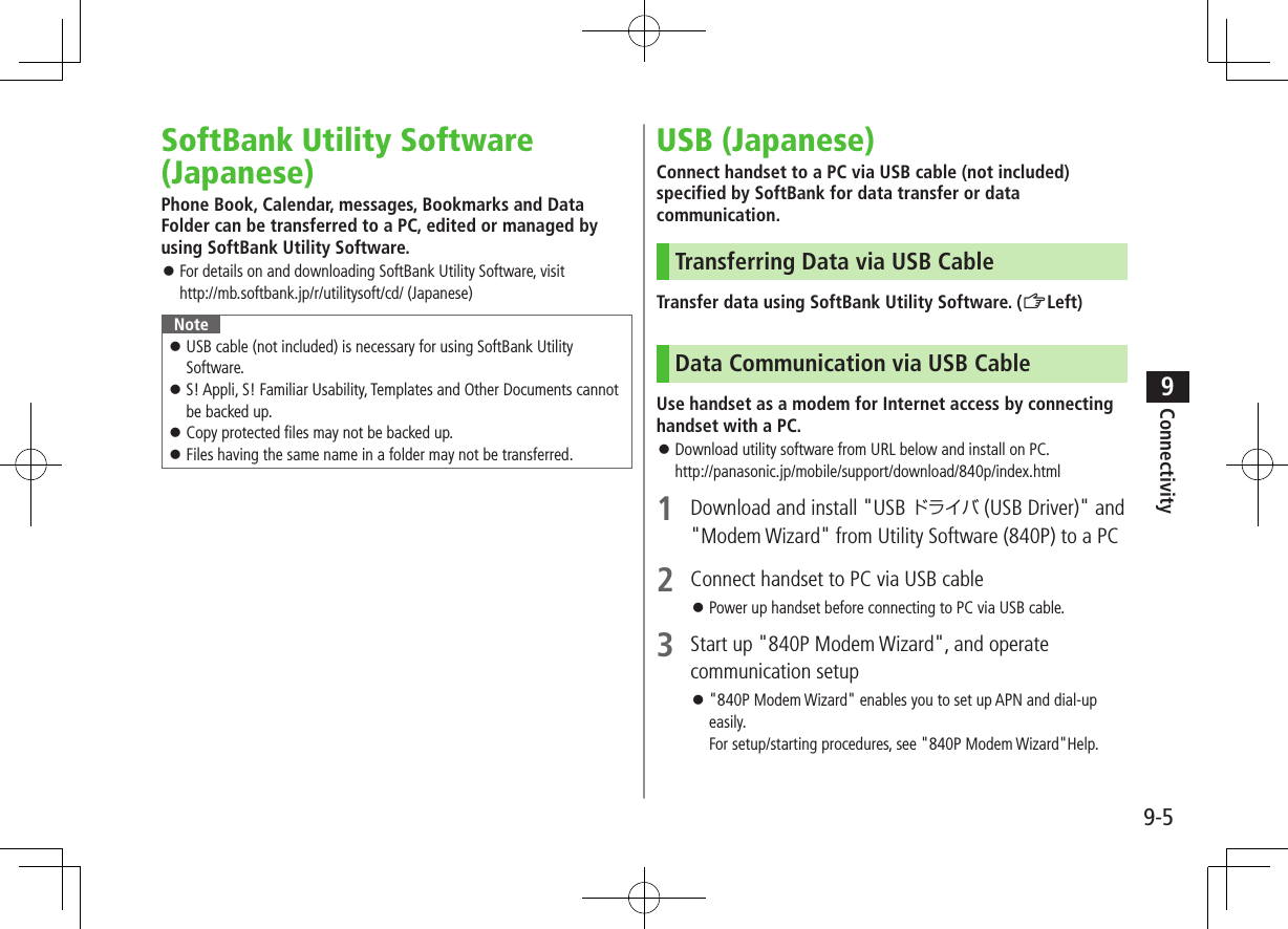 9-5Connectivity9SoftBank Utility Software (Japanese)Phone Book, Calendar, messages, Bookmarks and Data Folder can be transferred to a PC, edited or managed by using SoftBank Utility Software. For details on and downloading SoftBank Utility Software, visit http://mb.softbank.jp/r/utilitysoft/cd/ (Japanese)Note USB cable (not included) is necessary for using SoftBank Utility Software. S! Appli, S! Familiar Usability, Templates and Other Documents cannot be backed up. Copy protected files may not be backed up. Files having the same name in a folder may not be transferred.USB (Japanese)Connect handset to a PC via USB cable (not included) specified by SoftBank for data transfer or data communication.Transferring Data via USB CableTransfer data using SoftBank Utility Software. (ZLeft)Data Communication via USB CableUse handset as a modem for Internet access by connecting handset with a PC. Download utility software from URL below and install on PC. http://panasonic.jp/mobile/support/download/840p/index.html1 Download and install "USB ドライバ (USB Driver)" and "Modem Wizard" from Utility Software (840P) to a PC2 Connect handset to PC via USB cable Power up handset before connecting to PC via USB cable.3 Start up "840P Modem Wizard", and operate communication setup "840P Modem Wizard" enables you to set up APN and dial-up easily. For setup/starting procedures, see "840P Modem Wizard"Help.