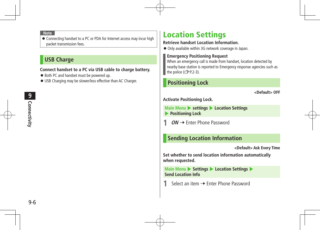 9-6Connectivity9Note Connecting handset to a PC or PDA for Internet access may incur high packet transmission fees.USB ChargeConnect handset to a PC via USB cable to charge battery. Both PC and handset must be powered up. USB Charging may be slower/less effective than AC Charger.Location SettingsRetrieve handset Location Information. Only available within 3G network coverage in Japan.Emergency Positioning RequestWhen an emergency call is made from handset, location detected by nearby base station is reported to Emergency response agencies such as the police (ZP.2-3).Positioning Lock <Default> OFFActivate Positioning Lock.Main Menu 4 settings 4 Location Settings 4 Positioning Lock1 ON 7 Enter Phone PasswordSending Location Information<Default> Ask Every TimeSet whether to send location information automatically when requested.Main Menu 4 Settings 4 Location Settings 4 Send Location Info1 Select an item 7 Enter Phone Password