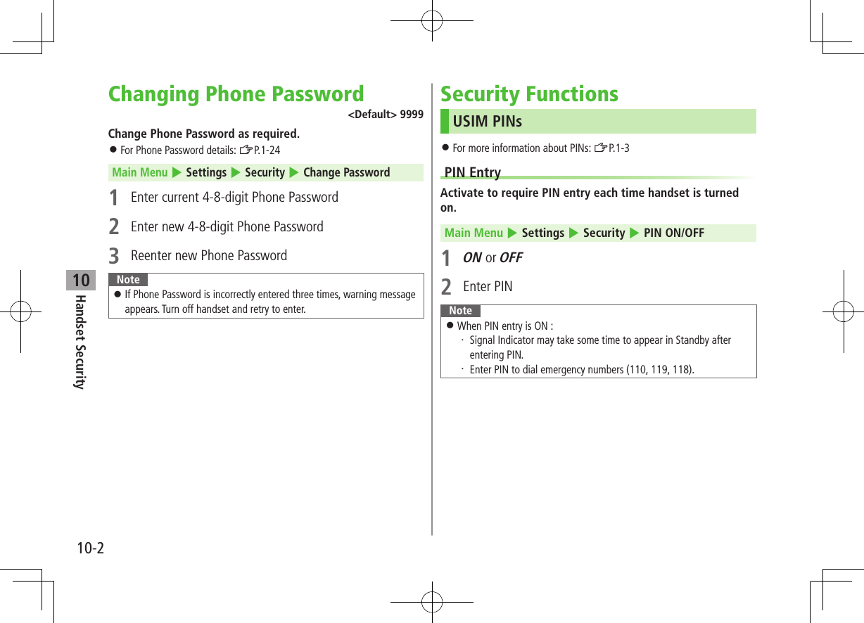 10-2Handset Security10Changing Phone Password<Default> 9999Change Phone Password as required. For Phone Password details: ZP.1-24Main Menu 4 Settings 4 Security 4 Change Password1 Enter current 4-8-digit Phone Password2 Enter new 4-8-digit Phone Password 3 Reenter new Phone PasswordNote If Phone Password is incorrectly entered three times, warning message appears. Turn off handset and retry to enter.Security FunctionsUSIM PINs For more information about PINs: ZP.1-3PIN EntryActivate to require PIN entry each time handset is turned on.Main Menu 4 Settings 4 Security 4 PIN ON/OFF1 ON or OFF2 Enter PINNote When PIN entry is ON :・ Signal Indicator may take some time to appear in Standby after entering PIN.・ Enter PIN to dial emergency numbers (110, 119, 118).