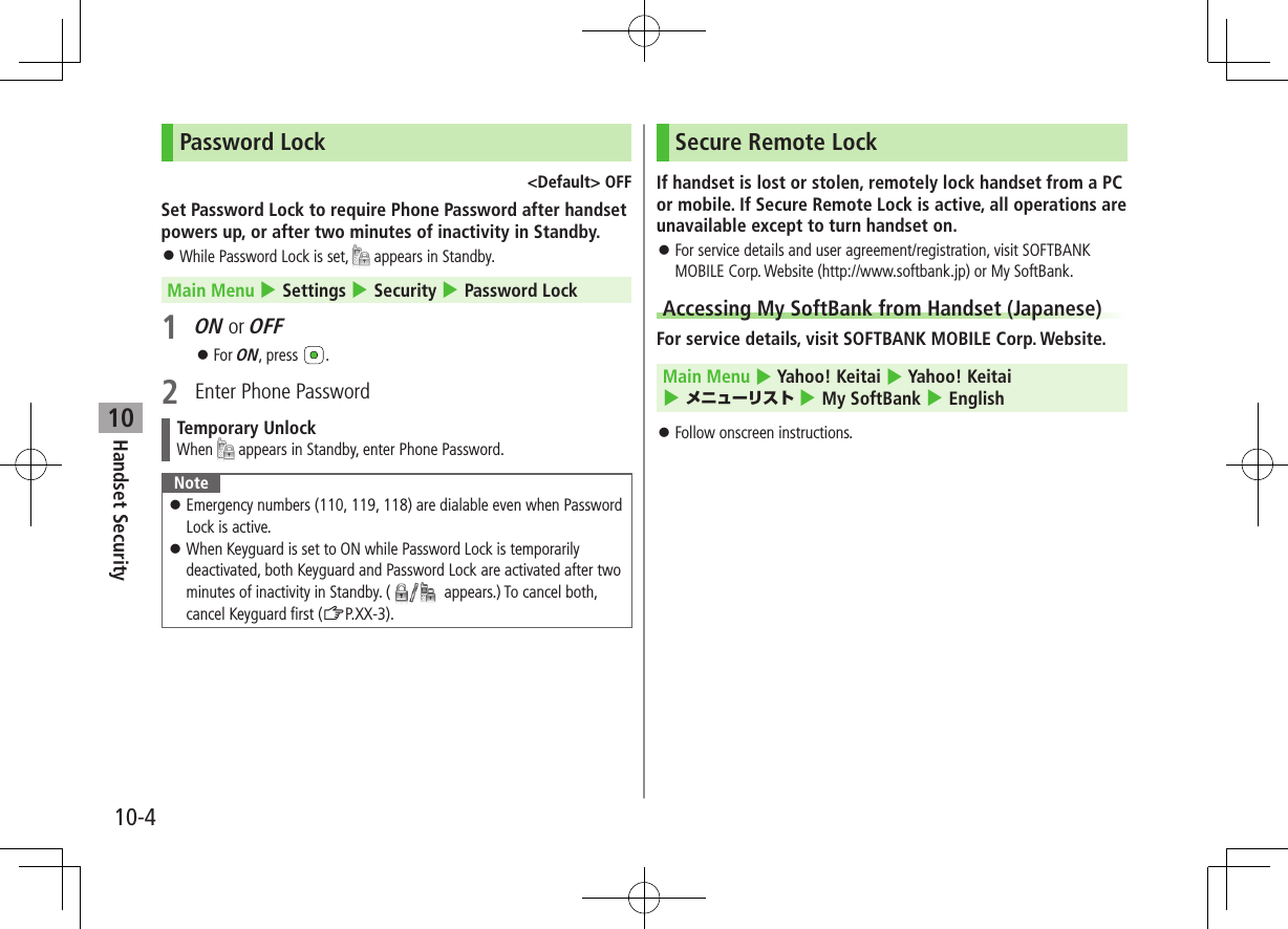 10-4Handset Security10Password Lock<Default> OFFSet Password Lock to require Phone Password after handset powers up, or after two minutes of inactivity in Standby. While Password Lock is set, appears in Standby.Main Menu 4 Settings 4 Security 4 Password Lock1 ON or OFF For ON, press .2 Enter Phone PasswordTemporary UnlockWhen appears in Standby, enter Phone Password.Note Emergency numbers (110, 119, 118) are dialable even when Password Lock is active. When Keyguard is set to ON while Password Lock is temporarily deactivated, both Keyguard and Password Lock are activated after two minutes of inactivity in Standby. ( appears.) To cancel both, cancel Keyguard first (ZP.XX-3).Secure Remote LockIf handset is lost or stolen, remotely lock handset from a PC or mobile. If Secure Remote Lock is active, all operations are unavailable except to turn handset on. For service details and user agreement/registration, visit SOFTBANK MOBILE Corp. Website (http://www.softbank.jp) or My SoftBank.Accessing My SoftBank from Handset (Japanese)For service details, visit SOFTBANK MOBILE Corp. Website. Main Menu 4 Yahoo! Keitai 4 Yahoo! Keitai 4 メニューリスト 4 My SoftBank 4 English Follow onscreen instructions.