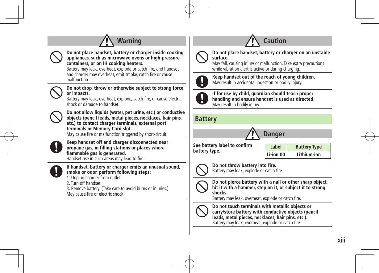 xiiiWarningDo not place handset, battery or charger inside cooking appliances, such as microwave ovens or high-pressure containers, or on IH cooking heaters.Battery may leak, overheat, explode or catch fire, and handset and charger may overheat, emit smoke, catch fire or cause malfunction.Do not drop, throw or otherwise subject to strong force or impacts.Battery may leak, overheat, explode, catch fire, or cause electric shock or damage to handset.Do not allow liquids (water, pet urine, etc.) or conductive objects (pencil leads, metal pieces, necklaces, hair pins, etc.) to contact charger terminals, external port terminals or Memory Card slot.May cause fire or malfunction triggered by short-circuit.Keep handset off and charger disconnected near propane gas, in filling stations or places where flammable gas is generated.Handset use in such areas may lead to fire.If handset, battery or charger emits an unusual sound, smoke or odor, perform following steps:1. Unplug charger from outlet.2. Turn off handset.3. Remove battery. (Take care to avoid burns or injuries.)May cause fire or electric shock.CautionDo not place handset, battery or charger on an unstable surface. May fall, causing injury or malfunction. Take extra precautions while vibration alert is active or during charging.Keep handset out of the reach of young children.May result in accidental ingestion or bodily injury.If for use by child, guardian should teach proper handling and ensure handset is used as directed.May result in bodily injury.BatteryDangerSee battery label to confirm battery type.Do not throw battery into fire.Battery may leak, explode or catch fire.Do not pierce battery with a nail or other sharp object, hit it with a hammer, step on it, or subject it to strong shocks.Battery may leak, overheat, explode or catch fire.Do not touch terminals with metallic objects or carry/store battery with conductive objects (pencil leads, metal pieces, necklaces, hair pins, etc.). Battery may leak, overheat, explode or catch fire.Label Battery TypeLi-ion 00 Lithium-ion