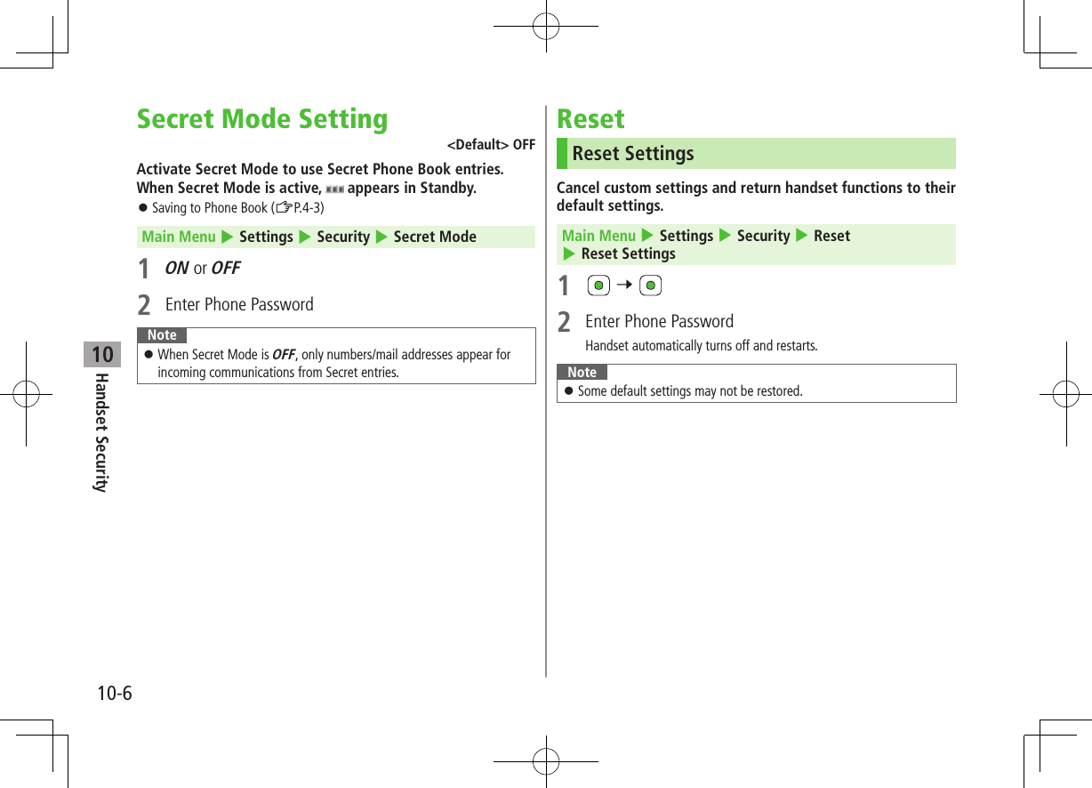 10-6Handset Security10Secret Mode Setting<Default> OFFActivate Secret Mode to use Secret Phone Book entries. When Secret Mode is active, appears in Standby. Saving to Phone Book (ZP.4-3) Main Menu 4 Settings 4 Security 4 Secret Mode1 ON or OFF2 Enter Phone Password Note When Secret Mode is OFF, only numbers/mail addresses appear for incoming communications from Secret entries.ResetReset SettingsCancel custom settings and return handset functions to their default settings.Main Menu 4 Settings 4 Security 4 Reset 4 Reset Settings1 7 2 Enter Phone PasswordHandset automatically turns off and restarts.Note Some default settings may not be restored.