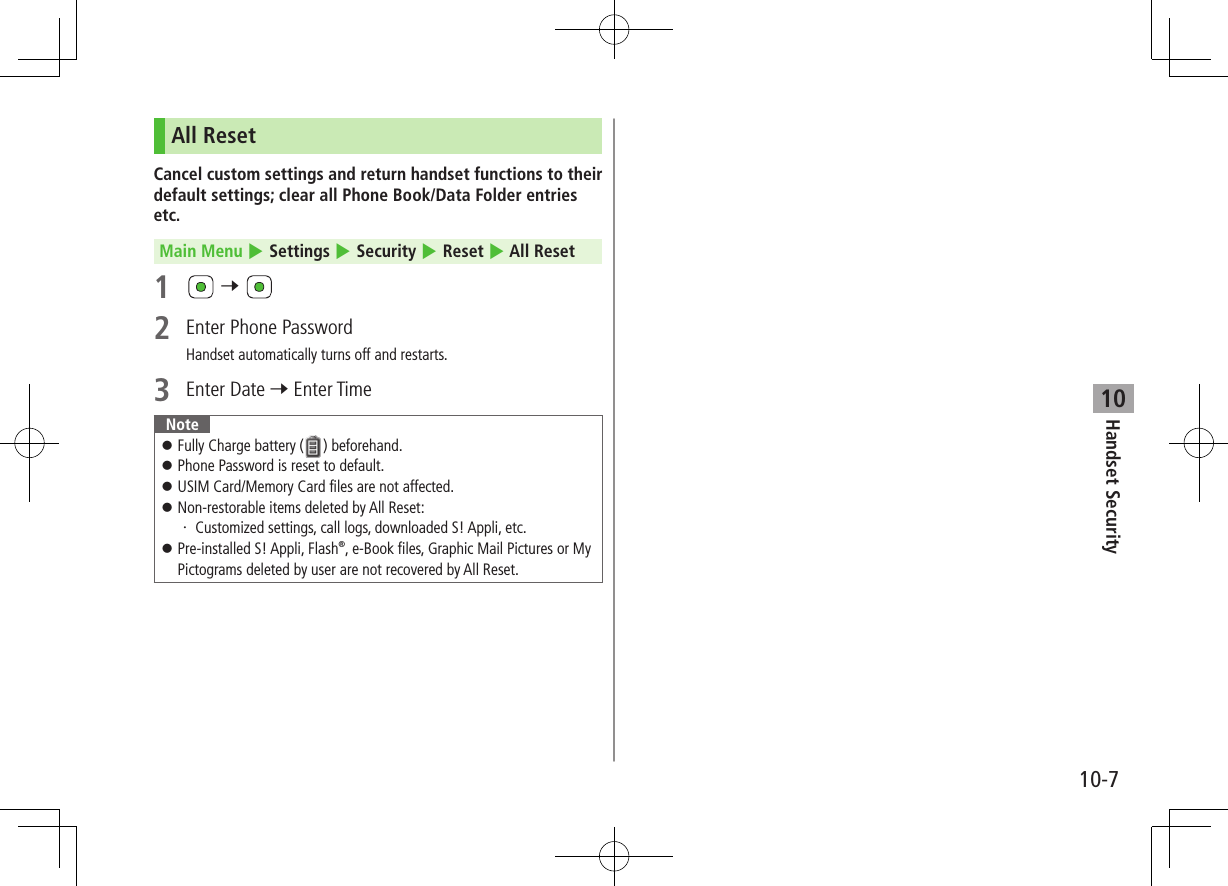 10-7Handset Security10All ResetCancel custom settings and return handset functions to their default settings; clear all Phone Book/Data Folder entries etc.Main Menu 4 Settings 4 Security 4 Reset 4 All Reset1 7 2 Enter Phone PasswordHandset automatically turns off and restarts.3 Enter Date 7 Enter TimeNote Fully Charge battery ( ) beforehand. Phone Password is reset to default. USIM Card/Memory Card files are not affected. Non-restorable items deleted by All Reset:・ Customized settings, call logs, downloaded S! Appli, etc. Pre-installed S! Appli, Flash®, e-Book files, Graphic Mail Pictures or My Pictograms deleted by user are not recovered by All Reset.