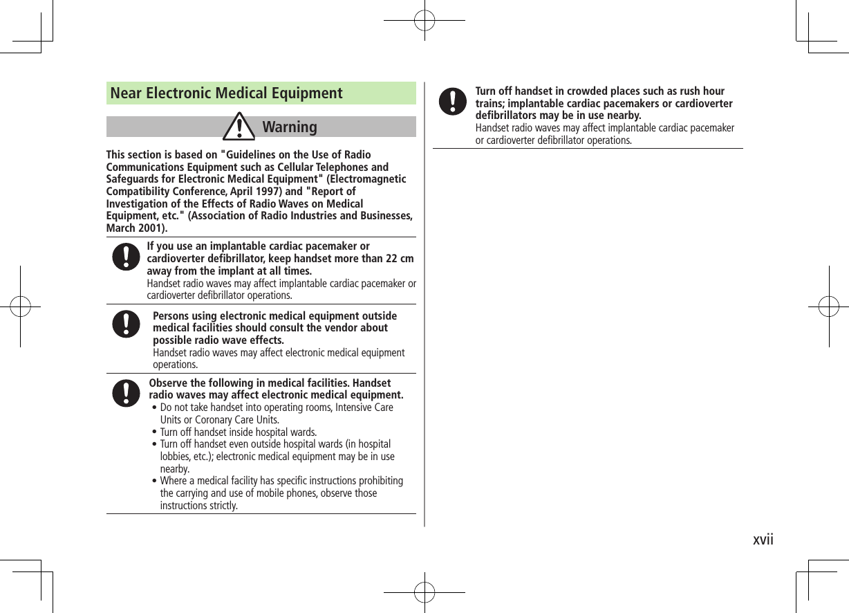 xviiNear Electronic Medical EquipmentWarningThis section is based on "Guidelines on the Use of Radio Communications Equipment such as Cellular Telephones and Safeguards for Electronic Medical Equipment" (Electromagnetic Compatibility Conference, April 1997) and "Report of Investigation of the Effects of Radio Waves on Medical Equipment, etc." (Association of Radio Industries and Businesses, March 2001).If you use an implantable cardiac pacemaker or cardioverter defibrillator, keep handset more than 22 cm away from the implant at all times.Handset radio waves may affect implantable cardiac pacemaker or cardioverter defibrillator operations.Persons using electronic medical equipment outside medical facilities should consult the vendor about possible radio wave effects.Handset radio waves may affect electronic medical equipment operations.Observe the following in medical facilities. Handset radio waves may affect electronic medical equipment.•.Do not take handset into operating rooms, Intensive Care Units or Coronary Care Units.•.Turn off handset inside hospital wards.•.Turn off handset even outside hospital wards (in hospital lobbies, etc.); electronic medical equipment may be in use nearby.•.Where a medical facility has specific instructions prohibiting the carrying and use of mobile phones, observe those instructions strictly.Turn off handset in crowded places such as rush hour trains; implantable cardiac pacemakers or cardioverter defibrillators may be in use nearby.Handset radio waves may affect implantable cardiac pacemaker or cardioverter defibrillator operations.