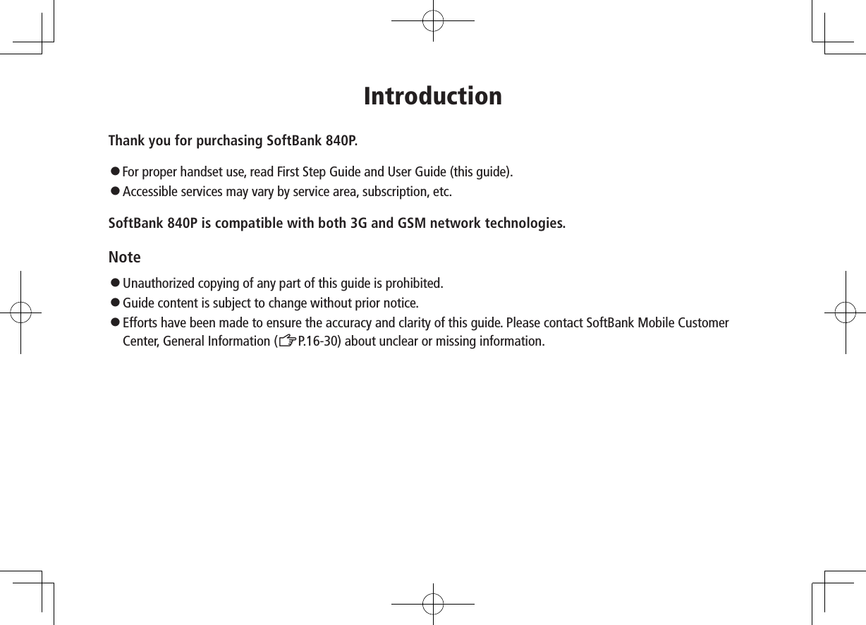 IntroductionThank you for purchasing SoftBank 840P.◦..For proper handset use, read First Step Guide and User Guide (this guide).◦ Accessible services may vary by service area, subscription, etc.SoftBank 840P is compatible with both 3G and GSM network technologies.Note◦...Unauthorized copying of any part of this guide is prohibited.◦...Guide content is subject to change without prior notice.◦.Efforts have been made to ensure the accuracy and clarity of this guide. Please contact SoftBank Mobile Customer Center, General Information (ZP.16-30) about unclear or missing information.