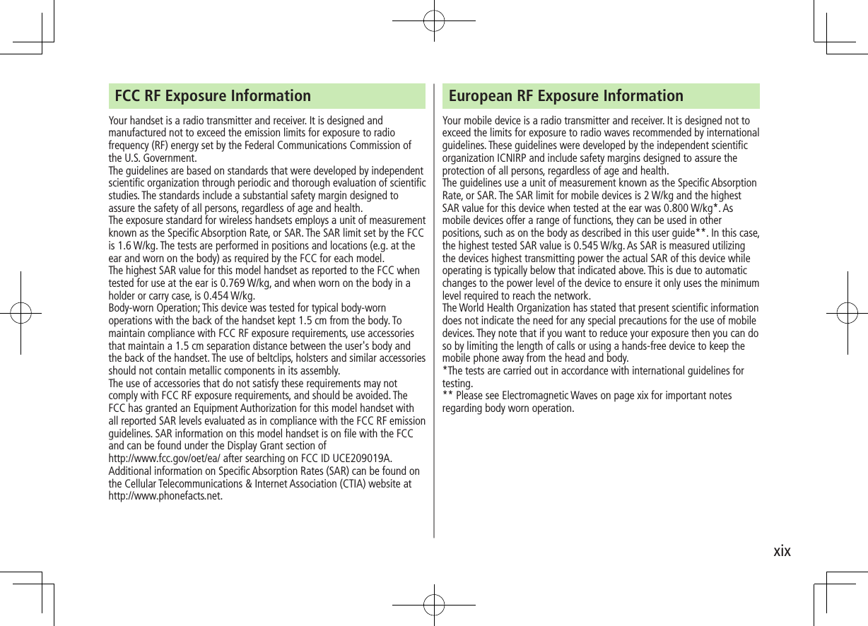 xixFCC RF Exposure InformationYour handset is a radio transmitter and receiver. It is designed and manufactured not to exceed the emission limits for exposure to radio frequency (RF) energy set by the Federal Communications Commission of the U.S. Government.The guidelines are based on standards that were developed by independent scientific organization through periodic and thorough evaluation of scientific studies. The standards include a substantial safety margin designed to assure the safety of all persons, regardless of age and health.The exposure standard for wireless handsets employs a unit of measurement known as the Specific Absorption Rate, or SAR. The SAR limit set by the FCC is 1.6 W/kg. The tests are performed in positions and locations (e.g. at the ear and worn on the body) as required by the FCC for each model.The highest SAR value for this model handset as reported to the FCC whentested for use at the ear is 0.769 W/kg, and when worn on the body in a holder or carry case, is 0.454 W/kg.Body-worn Operation; This device was tested for typical body-worn operations with the back of the handset kept 1.5 cm from the body. To maintain compliance with FCC RF exposure requirements, use accessories that maintain a 1.5 cm separation distance between the user's body and the back of the handset. The use of beltclips, holsters and similar accessories should not contain metallic components in its assembly.The use of accessories that do not satisfy these requirements may not comply with FCC RF exposure requirements, and should be avoided. The FCC has granted an Equipment Authorization for this model handset with all reported SAR levels evaluated as in compliance with the FCC RF emission guidelines. SAR information on this model handset is on file with the FCC and can be found under the Display Grant section of http://www.fcc.gov/oet/ea/ after searching on FCC ID UCE209019A.Additional information on Specific Absorption Rates (SAR) can be found on the Cellular Telecommunications & Internet Association (CTIA) website athttp://www.phonefacts.net.European RF Exposure InformationYour mobile device is a radio transmitter and receiver. It is designed not to exceed the limits for exposure to radio waves recommended by international guidelines. These guidelines were developed by the independent scientific organization ICNIRP and include safety margins designed to assure the protection of all persons, regardless of age and health.The guidelines use a unit of measurement known as the Specific Absorption Rate, or SAR. The SAR limit for mobile devices is 2 W/kg and the highest SAR value for this device when tested at the ear was 0.800 W/kg*. As mobile devices offer a range of functions, they can be used in other positions, such as on the body as described in this user guide**. In this case, the highest tested SAR value is 0.545 W/kg. As SAR is measured utilizing the devices highest transmitting power the actual SAR of this device while operating is typically below that indicated above. This is due to automatic changes to the power level of the device to ensure it only uses the minimum level required to reach the network.The World Health Organization has stated that present scientific information does not indicate the need for any special precautions for the use of mobile devices. They note that if you want to reduce your exposure then you can do so by limiting the length of calls or using a hands-free device to keep the mobile phone away from the head and body.*The tests are carried out in accordance with international guidelines for testing.** Please see Electromagnetic Waves on page xix for important notes regarding body worn operation.