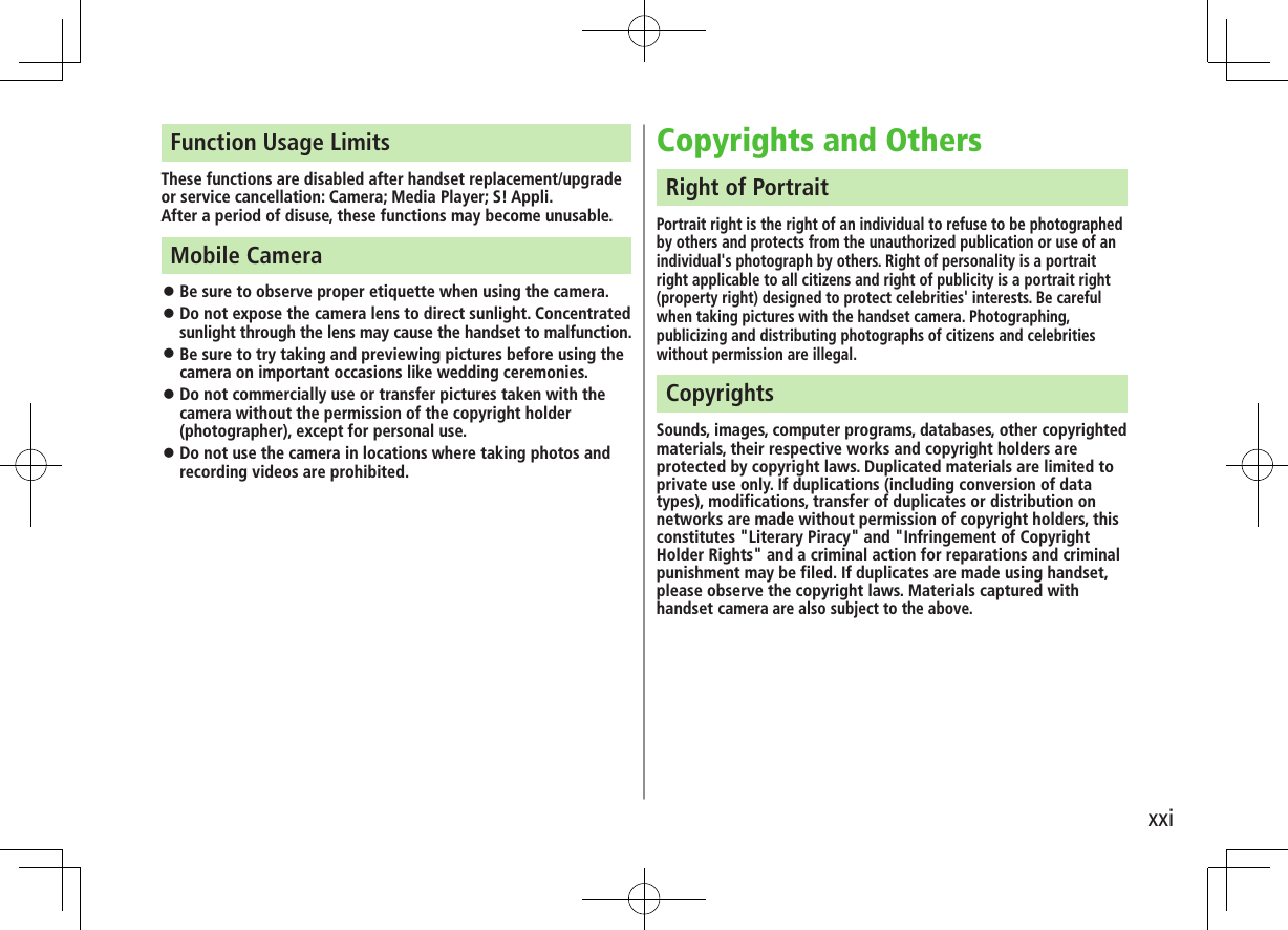 xxiFunction Usage LimitsThese functions are disabled after handset replacement/upgrade or service cancellation: Camera; Media Player; S! Appli.After a period of disuse, these functions may become unusable.Mobile Camera Be sure to observe proper etiquette when using the camera. Do not expose the camera lens to direct sunlight. Concentrated sunlight through the lens may cause the handset to malfunction. Be sure to try taking and previewing pictures before using the camera on important occasions like wedding ceremonies. Do not commercially use or transfer pictures taken with the camera without the permission of the copyright holder (photographer), except for personal use. Do not use the camera in locations where taking photos and recording videos are prohibited.Copyrights and OthersRight of PortraitPortrait right is the right of an individual to refuse to be photographed by others and protects from the unauthorized publication or use of an individual's photograph by others. Right of personality is a portrait right applicable to all citizens and right of publicity is a portrait right (property right) designed to protect celebrities' interests. Be careful when taking pictures with the handset camera. Photographing, publicizing and distributing photographs of citizens and celebrities without permission are illegal.CopyrightsSounds, images, computer programs, databases, other copyrighted materials, their respective works and copyright holders are protected by copyright laws. Duplicated materials are limited to private use only. If duplications (including conversion of data types), modifications, transfer of duplicates or distribution on networks are made without permission of copyright holders, this constitutes "Literary Piracy" and "Infringement of Copyright Holder Rights" and a criminal action for reparations and criminal punishment may be filed. If duplicates are made using handset, please observe the copyright laws. Materials captured with handset camera are also subject to the above.