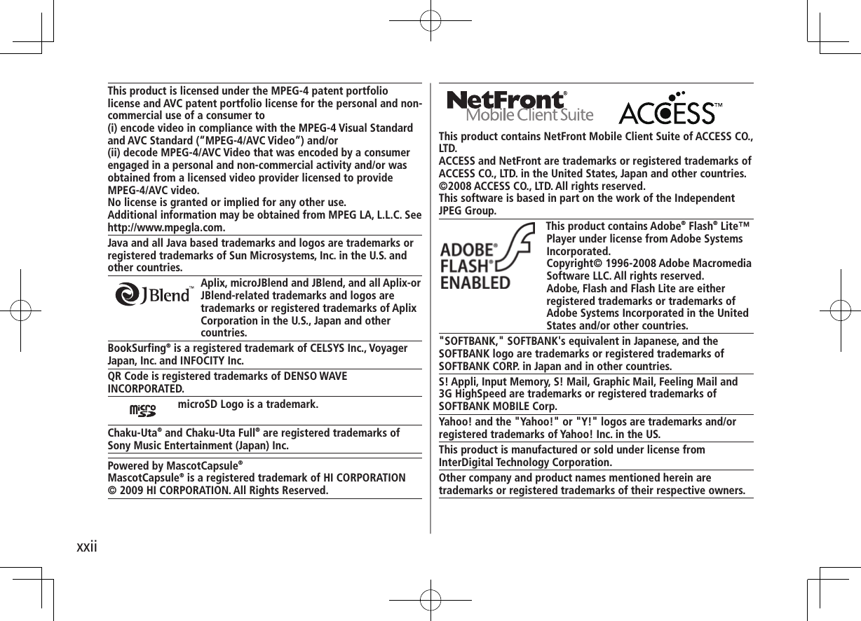xxiiThis product contains NetFront Mobile Client Suite of ACCESS CO., LTD.ACCESS and NetFront are trademarks or registered trademarks of ACCESS CO., LTD. in the United States, Japan and other countries.©2008 ACCESS CO., LTD. All rights reserved.This software is based in part on the work of the Independent JPEG Group.This product contains Adobe® Flash® Lite™ Player under license from Adobe Systems Incorporated.Copyright© 1996-2008 Adobe Macromedia Software LLC. All rights reserved.Adobe, Flash and Flash Lite are either registered trademarks or trademarks of Adobe Systems Incorporated in the United States and/or other countries."SOFTBANK," SOFTBANK's equivalent in Japanese, and the SOFTBANK logo are trademarks or registered trademarks of SOFTBANK CORP. in Japan and in other countries.S! Appli, Input Memory, S! Mail, Graphic Mail, Feeling Mail and 3G HighSpeed are trademarks or registered trademarks of SOFTBANK MOBILE Corp.Yahoo! and the "Yahoo!" or "Y!" logos are trademarks and/or registered trademarks of Yahoo! Inc. in the US.This product is manufactured or sold under license from InterDigital Technology Corporation.Other company and product names mentioned herein are trademarks or registered trademarks of their respective owners.This product is licensed under the MPEG-4 patent portfolio license and AVC patent portfolio license for the personal and non-commercial use of a consumer to(i) encode video in compliance with the MPEG-4 Visual Standard and AVC Standard (“MPEG-4/AVC Video”) and/or(ii) decode MPEG-4/AVC Video that was encoded by a consumer engaged in a personal and non-commercial activity and/or was obtained from a licensed video provider licensed to provide MPEG-4/AVC video.No license is granted or implied for any other use.Additional information may be obtained from MPEG LA, L.L.C. See http://www.mpegla.com.Java and all Java based trademarks and logos are trademarks or registered trademarks of Sun Microsystems, Inc. in the U.S. and other countries.Aplix, microJBlend and JBlend, and all Aplix-or JBlend-related trademarks and logos are trademarks or registered trademarks of Aplix Corporation in the U.S., Japan and other countries.BookSurfing® is a registered trademark of CELSYS Inc., VoyagerJapan, Inc. and INFOCITY Inc.QR Code is registered trademarks of DENSO WAVE INCORPORATED.microSD Logo is a trademark.Chaku-Uta® and Chaku-Uta Full® are registered trademarks ofSony Music Entertainment (Japan) Inc.Powered by MascotCapsule®MascotCapsule® is a registered trademark of HI CORPORATION© 2009 HI CORPORATION. All Rights Reserved.