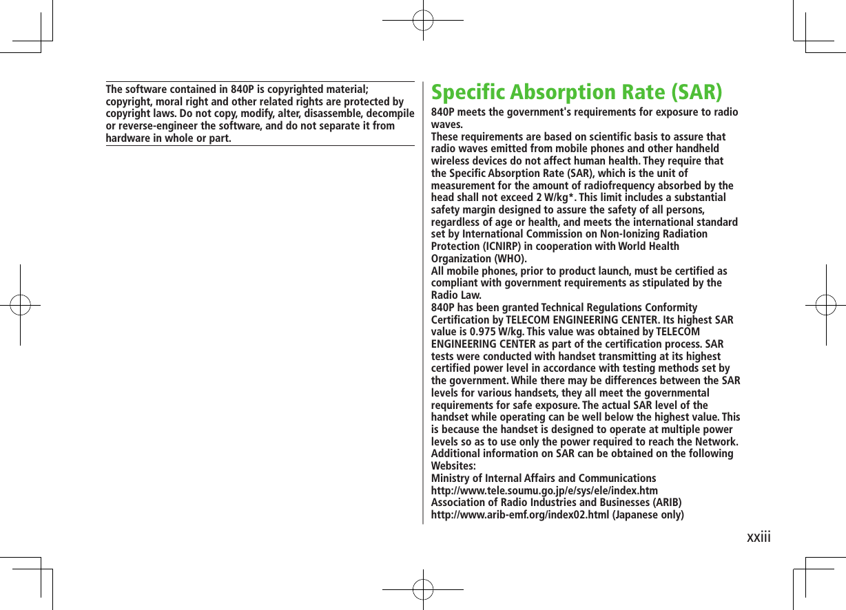 xxiiiSpecific Absorption Rate (SAR)840P meets the government's requirements for exposure to radio waves.These requirements are based on scientific basis to assure that radio waves emitted from mobile phones and other handheld wireless devices do not affect human health. They require that the Specific Absorption Rate (SAR), which is the unit of measurement for the amount of radiofrequency absorbed by the head shall not exceed 2 W/kg*. This limit includes a substantial safety margin designed to assure the safety of all persons, regardless of age or health, and meets the international standard set by International Commission on Non-Ionizing Radiation Protection (ICNIRP) in cooperation with World Health Organization (WHO).All mobile phones, prior to product launch, must be certified as compliant with government requirements as stipulated by the Radio Law.840P has been granted Technical Regulations Conformity Certification by TELECOM ENGINEERING CENTER. Its highest SAR value is 0.975 W/kg. This value was obtained by TELECOM ENGINEERING CENTER as part of the certification process. SAR tests were conducted with handset transmitting at its highest certified power level in accordance with testing methods set by the government. While there may be differences between the SAR levels for various handsets, they all meet the governmental requirements for safe exposure. The actual SAR level of the handset while operating can be well below the highest value. This is because the handset is designed to operate at multiple power levels so as to use only the power required to reach the Network.Additional information on SAR can be obtained on the following Websites:Ministry of Internal Affairs and Communicationshttp://www.tele.soumu.go.jp/e/sys/ele/index.htmAssociation of Radio Industries and Businesses (ARIB)http://www.arib-emf.org/index02.html (Japanese only)The software contained in 840P is copyrighted material;copyright, moral right and other related rights are protected by copyright laws. Do not copy, modify, alter, disassemble, decompile or reverse-engineer the software, and do not separate it from hardware in whole or part.