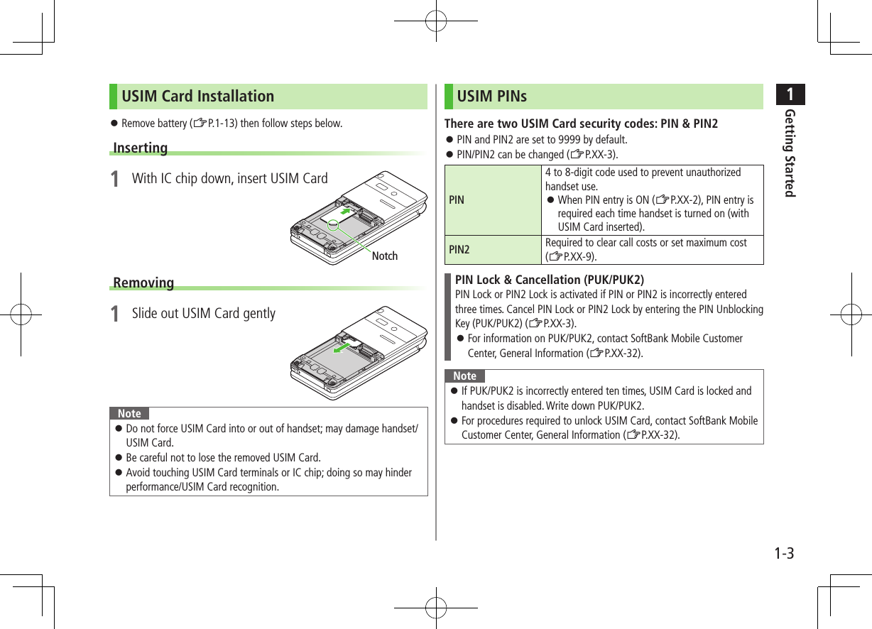 1Getting Started1-3USIM Card Installation Remove battery (ZP.1-13) then follow steps below.Inserting1 With IC chip down, insert USIM CardRemoving1 Slide out USIM Card gentlyNote Do not force USIM Card into or out of handset; may damage handset/USIM Card. Be careful not to lose the removed USIM Card. Avoid touching USIM Card terminals or IC chip; doing so may hinder performance/USIM Card recognition.NotchUSIM PINsThere are two USIM Card security codes: PIN & PIN2 PIN and PIN2 are set to 9999 by default. PIN/PIN2 can be changed (ZP.XX-3).PIN4 to 8-digit code used to prevent unauthorized handset use. When PIN entry is ON (ZP.XX-2), PIN entry is required each time handset is turned on (with USIM Card inserted).PIN2 Required to clear call costs or set maximum cost (ZP.XX-9).PIN Lock & Cancellation (PUK/PUK2)PIN Lock or PIN2 Lock is activated if PIN or PIN2 is incorrectly enteredthree times. Cancel PIN Lock or PIN2 Lock by entering the PIN Unblocking Key (PUK/PUK2) (ZP.XX-3). For information on PUK/PUK2, contact SoftBank Mobile Customer Center, General Information (ZP.XX-32).Note If PUK/PUK2 is incorrectly entered ten times, USIM Card is locked and handset is disabled. Write down PUK/PUK2. For procedures required to unlock USIM Card, contact SoftBank Mobile Customer Center, General Information (ZP.XX-32).