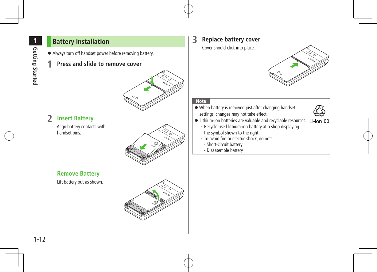 1Getting Started1-12Battery Installation Always turn off handset power before removing battery.1 Press and slide to remove cover2 Insert BatteryAlign battery contacts with handset pins. Remove BatteryLift battery out as shown.3 Replace battery coverCover should click into place.Note When battery is removed just after changing handset settings, changes may not take effect. Lithium-ion batteries are valuable and recyclable resources.・Recycle used lithium-ion battery at a shop displaying the symbol shown to the right.・To avoid fire or electric shock, do not: - Short-circuit battery - Disassemble battery