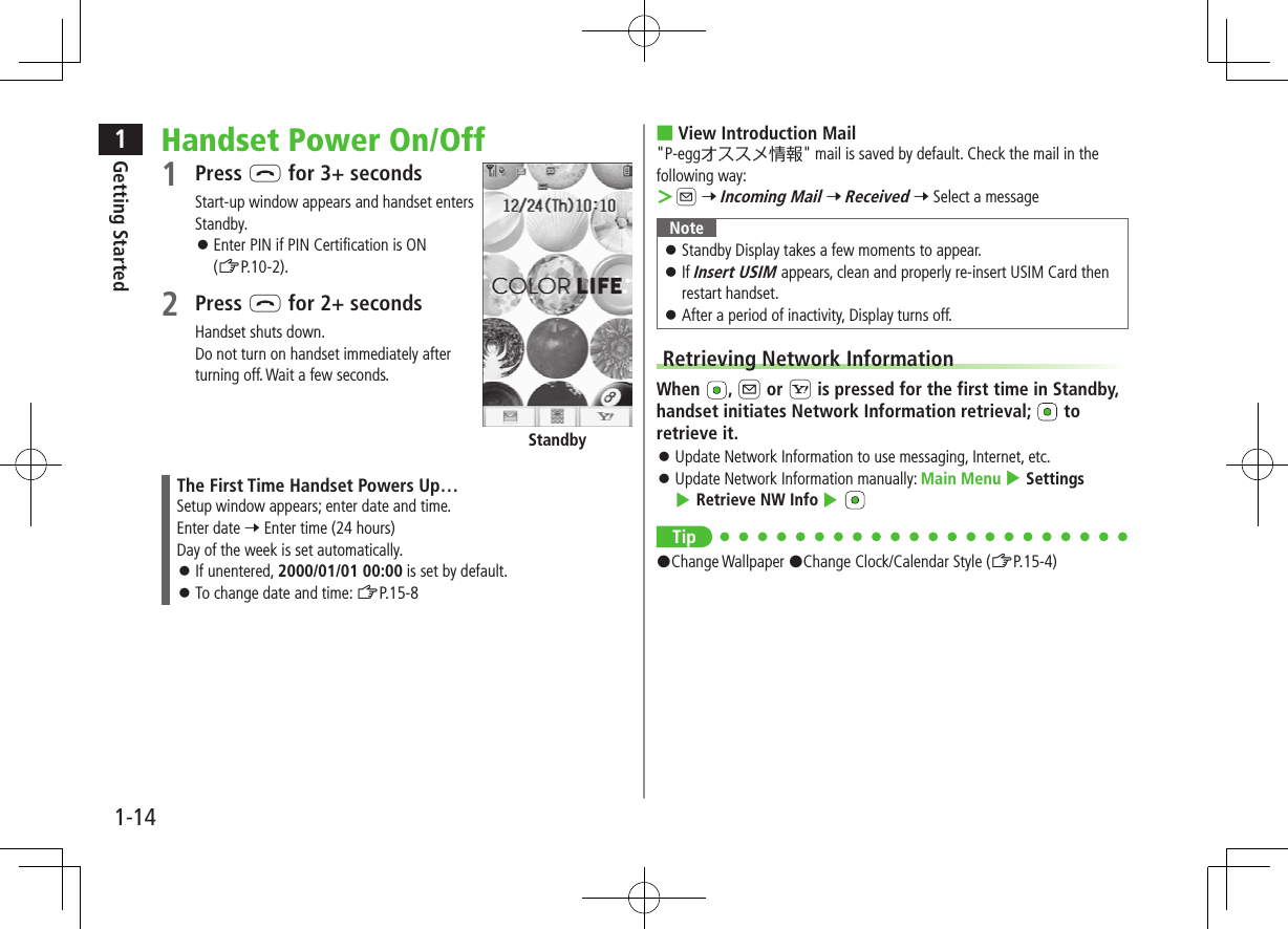1Getting Started1-14Handset Power On/Off1 Press L for 3+ secondsStart-up window appears and handset enters Standby. Enter PIN if PIN Certification is ON (ZP.10-2).2 Press L for 2+ secondsHandset shuts down.Do not turn on handset immediately after turning off. Wait a few seconds.The First Time Handset Powers Up…Setup window appears; enter date and time.Enter date 7 Enter time (24 hours)Day of the week is set automatically. If unentered, 2000/01/01 00:00 is set by default. To change date and time: ZP.15-8Standby ■View Introduction Mail"P-eggオススメ情報" mail is saved by default. Check the mail in the following way: >A 7 Incoming Mail 7 Received 7 Select a messageNote Standby Display takes a few moments to appear. If Insert USIM appears, clean and properly re-insert USIM Card then restart handset. After a period of inactivity, Display turns off.Retrieving Network InformationWhen , A or S is pressed for the first time in Standby, handset initiates Network Information retrieval; to retrieve it. Update Network Information to use messaging, Internet, etc. Update Network Information manually: Main Menu 4 Settings 4 Retrieve NW Info 4 Tip#Change Wallpaper #Change Clock/Calendar Style (ZP.15-4)