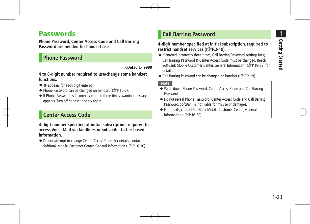 1Getting Started1-23PasswordsPhone Password, Center Access Code and Call Barring Password are needed for handset use.Phone Password<Default> 99994 to 8-digit number required to use/change some handset functions. e appears for each digit entered. Phone Password can be changed on handset (ZP.10-2). If Phone Password is incorrectly entered three times, warning message appears. Turn off handset and try again.Center Access Code4-digit number specified at initial subscription; required to access Voice Mail via landlines or subscribe to fee-based information. Do not attempt to change Center Access Code. For details, contact SoftBank Mobile Customer Center, General Information (ZP.16-30).Call Barring Password4-digit number specified at initial subscription, required to restrict handset services (ZP.2-19). If entered incorrectly three times, Call Barring Password settings lock; Call Barring Password & Center Access Code must be changed. Reach SoftBank Mobile Customer Center, General Information (ZP.18-32) for details. Call Barring Password can be changed on handset (ZP.2-19).Note Write down Phone Password, Center Access Code and Call Barring Password. Do not reveal Phone Password, Center Access Code and Call Barring Password. SoftBank is not liable for misuse or damages. For details, contact SoftBank Mobile Customer Center, General Information (ZP.16-30).