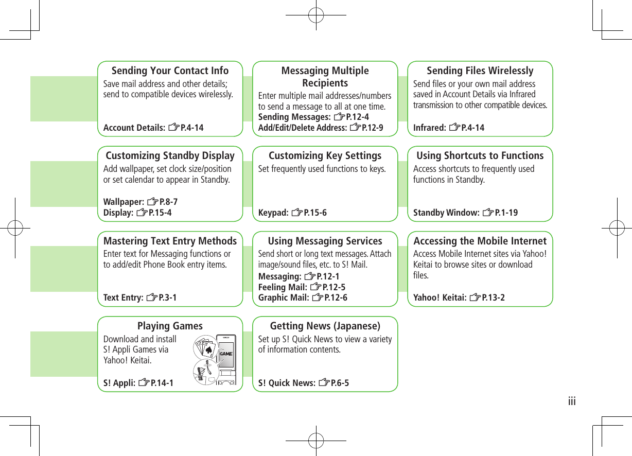 iiiSending Your Contact InfoSave mail address and other details; send to compatible devices wirelessly.Account Details: ZP.4-14Messaging Multiple RecipientsEnter multiple mail addresses/numbers to send a message to all at one time.Sending Messages: ZP.12-4Add/Edit/Delete Address: ZP. 1 2 - 9Sending Files WirelesslySend files or your own mail address saved in Account Details via Infrared transmission to other compatible devices.Infrared: ZP.4-14 Customizing Standby DisplayAdd wallpaper, set clock size/position or set calendar to appear in Standby.Wallpaper: ZP.8-7Display: ZP.15-4Customizing Key SettingsSet frequently used functions to keys.Keypad: ZP.15-6Using Shortcuts to FunctionsAccess shortcuts to frequently used functions in Standby.Standby Window: ZP.1-19Mastering Text Entry MethodsEnter text for Messaging functions or to add/edit Phone Book entry items.Text Entry: ZP.3-1Using Messaging ServicesSend short or long text messages. Attach image/sound files, etc. to S! Mail.Messaging: ZP.12-1Feeling Mail: ZP.12-5Graphic Mail: ZP.12-6Accessing the Mobile InternetAccess Mobile Internet sites via Yahoo! Keitai to browse sites or download files.Yahoo! Keitai: ZP.13-2Playing GamesDownload and install S! Appli Games via Yahoo! Keitai.S! Appli: ZP.14-1Getting News (Japanese)Set up S! Quick News to view a variety of information contents.S! Quick News: ZP.6-5