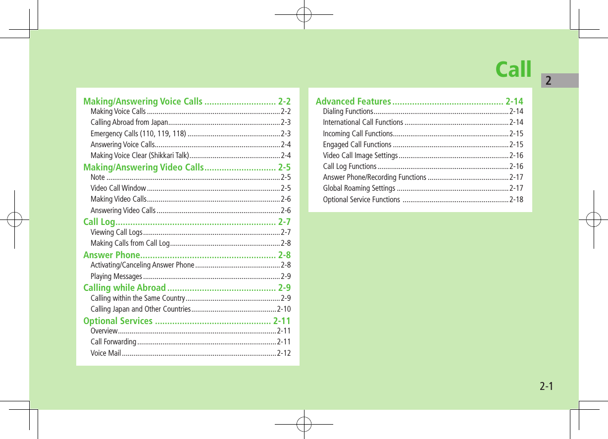 22-1CallMaking/Answering Voice Calls ............................. 2-2Making Voice Calls .....................................................................2-2Calling Abroad from Japan ..........................................................2-3Emergency Calls (110, 119, 118) ................................................2-3Answering Voice Calls .................................................................2-4Making Voice Clear (Shikkari Talk) ...............................................2-4Making/Answering Video Calls ............................. 2-5Note ..........................................................................................2-5Video Call Window .....................................................................2-5Making Video Calls .....................................................................2-6Answering Video Calls ................................................................2-6Call Log ................................................................. 2-7Viewing Call Logs .......................................................................2-7Making Calls from Call Log .........................................................2-8Answer Phone....................................................... 2-8Activating/Canceling Answer Phone ............................................2-8Playing Messages .......................................................................2-9Calling while Abroad ............................................ 2-9Calling within the Same Country .................................................2-9Calling Japan and Other Countries ............................................2-10Optional Services ............................................... 2-11Overview ..................................................................................2-11Call Forwarding ........................................................................2-11Voice Mail ................................................................................2-12Advanced Features ............................................. 2-14Dialing Functions ......................................................................2-14International Call Functions ......................................................2-14Incoming Call Functions ............................................................2-15Engaged Call Functions ............................................................2-15Video Call Image Settings .........................................................2-16Call Log Functions ....................................................................2-16Answer Phone/Recording Functions ..........................................2-17Global Roaming Settings ..........................................................2-17Optional Service Functions .......................................................2-18