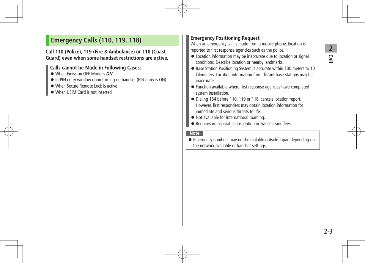Call22-3Emergency Calls (110, 119, 118)Call 110 (Police), 119 (Fire & Ambulance) or 118 (Coast Guard) even when some handset restrictions are active.Calls cannot be Made in Following Cases: When Emission OFF Mode is ON In PIN entry window upon turning on handset (PIN entry is ON) When Secure Remote Lock is active When USIM Card is not insertedEmergency Positioning RequestWhen an emergency call is made from a mobile phone, location is reported to first response agencies such as the police. Location information may be inaccurate due to location or signal conditions. Describe location or nearby landmarks. Base Station Positioning System is accurate within 100 meters to 10 kilometers. Location information from distant base stations may be inaccurate. Function available where first response agencies have completed system installation. Dialing 184 before 110, 119 or 118, cancels location report. However, first responders may obtain location information for immediate and serious threats to life. Not available for international roaming. Requires no separate subscription or transmission fees.Note Emergency numbers may not be dialable outside Japan depending on the network available or handset settings.