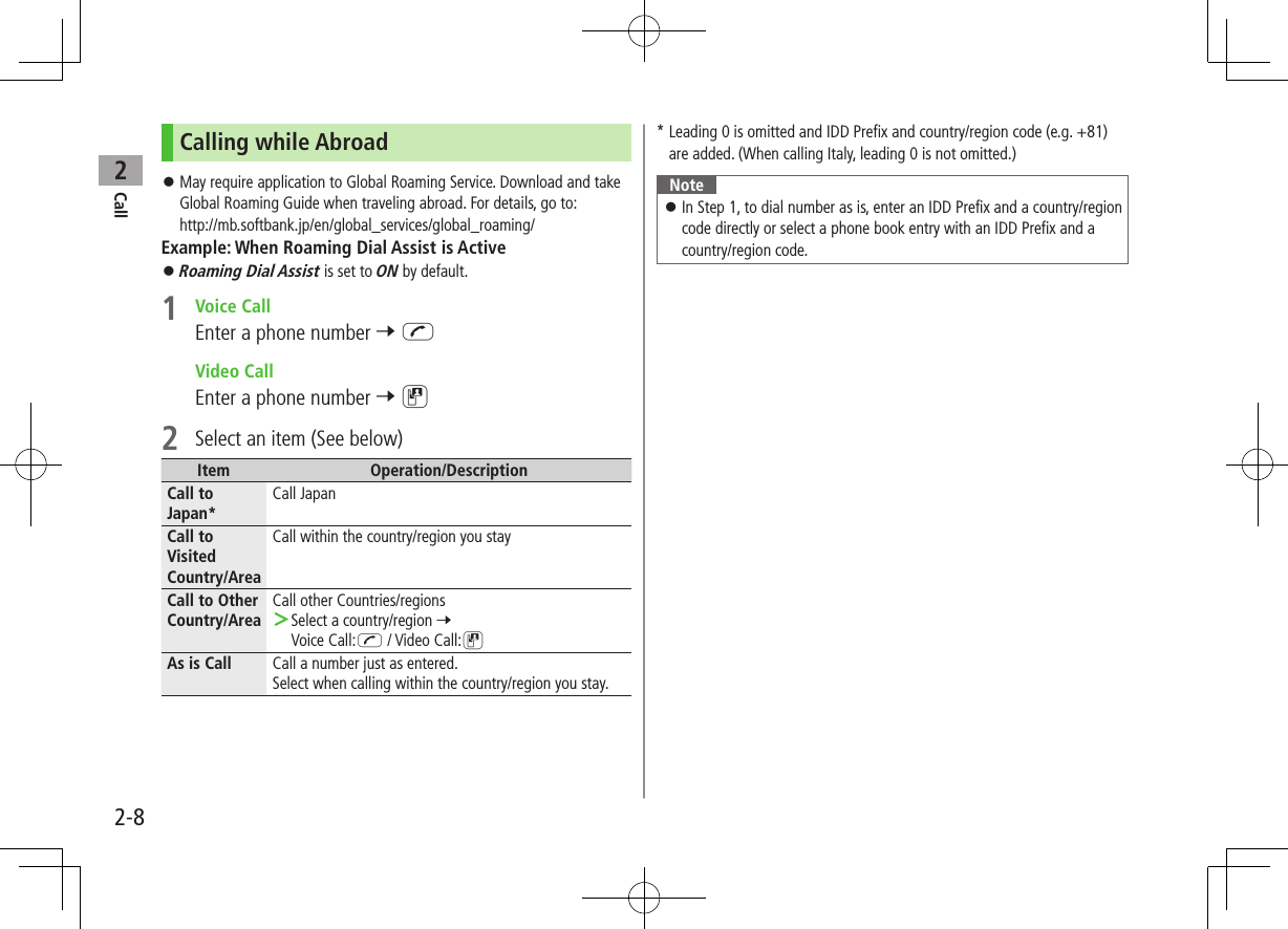 Call22-8Calling while Abroad May require application to Global Roaming Service. Download and take Global Roaming Guide when traveling abroad. For details, go to: http://mb.softbank.jp/en/global_services/global_roaming/Example: When Roaming Dial Assist is Active Roaming Dial Assist is set to ON by default.1 Voice CallEnter a phone number 7 J Video CallEnter a phone number 7 D2 Select an item (See below)Item Operation/DescriptionCall to Japan*Call JapanCall to Visited Country/AreaCall within the country/region you stayCall to Other Country/AreaCall other Countries/regions >Select a country/region 7 Voice Call:J / Video Call:DAs is Call Call a number just as entered.Select when calling within the country/region you stay.* Leading 0 is omitted and IDD Prefix and country/region code (e.g. +81) are added. (When calling Italy, leading 0 is not omitted.)Note In Step 1, to dial number as is, enter an IDD Prefix and a country/region code directly or select a phone book entry with an IDD Prefix and a country/region code.