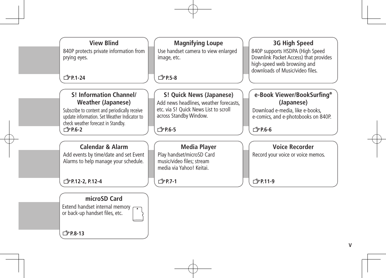 vMagnifying LoupeUse handset camera to view enlarged image, etc.ZP.5-83G High Speed840P supports HSDPA (High Speed Downlink Packet Access) that provides high-speed web browsing and downloads of Music/video files.S! Information Channel/Weather (Japanese)Subscribe to content and periodically receive update information. Set Weather Indicator to check weather forecast in Standby.ZP.6-2Calendar & AlarmAdd events by time/date and set Event Alarms to help manage your schedule.ZP.12-2, P.12-4e-Book Viewer/BookSurfing®(Japanese)Download e-media, like e-books, e-comics, and e-photobooks on 840P.ZP.6-6Media PlayerPlay handset/microSD Card music/video files; stream media via Yahoo! Keitai.ZP.7-1S! Quick News (Japanese)Add news headlines, weather forecasts, etc. via S! Quick News List to scroll across Standby Window.ZP.6-5Voice RecorderRecord your voice or voice memos.View Blind840P protects private information from prying eyes.ZP.1-24ZP.11-9microSD CardExtend handset internal memory or back-up handset files, etc.ZP.8-13