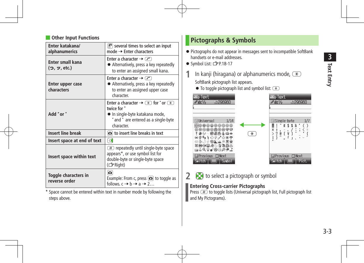 Text Entry33-3 ■Other Input FunctionsEnter katakana/alphanumericsD several times to select an input mode 7 Enter charactersEnter small kana (っ, ッ, etc.)Enter a character 7 J Alternatively, press a key repeatedly to enter an assigned small kana.Enter upper case charactersEnter a character 7 J Alternatively, press a key repeatedly to enter an assigned upper case character.Add ゛or ゜Enter a character 7 G for ゛or G twice for ゜ In single-byte katakana mode, ゛and ゜ are entered as a single-byte character.Insert line break F to insert line breaks in textInsert space at end of textInsert space within textH repeatedly until single-byte space appears*, or use symbol list for double-byte or single-byte space (ZRight)Toggle characters inreverse orderFExample: From c, press F to toggle asfollows. c 7 b 7 a 7 2…* Space cannot be entered within text in number mode by following the steps above.Pictographs & Symbols Pictographs do not appear in messages sent to incompatible SoftBank handsets or e-mail addresses. Symbol List: ZP.18-171 In kanji (hiragana) or alphanumerics mode, GSoftBank pictograph list appears. To toggle pictograph list and symbol list: G2 to select a pictograph or symbolEntering Cross-carrier PictographsPress H to toggle lists (Universal pictograph list, Full pictograph list and My Pictograms).G