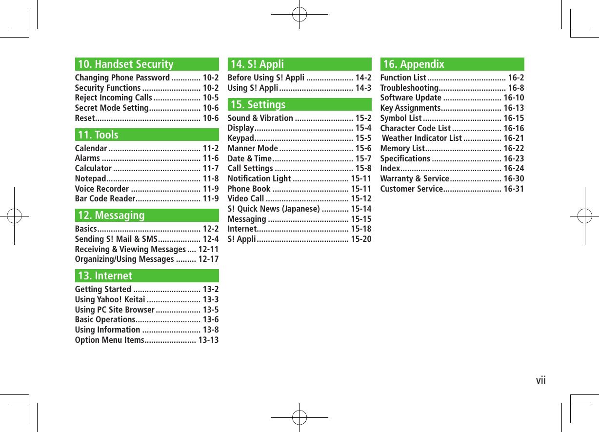 vii10. Handset SecurityChanging Phone Password ............. 10-2Security Functions .......................... 10-2Reject Incoming Calls ..................... 10-5Secret Mode Setting ....................... 10-6Reset ............................................... 10-611. ToolsCalendar ......................................... 11-2Alarms ............................................ 11-6Calculator ....................................... 11-7Notepad .......................................... 11-8Voice Recorder ............................... 11-9Bar Code Reader ............................. 11-912. MessagingBasics .............................................. 12-2Sending S! Mail & SMS ................... 12-4Receiving & Viewing Messages .... 12-11Organizing/Using Messages ......... 12-1713. InternetGetting Started .............................. 13-2Using Yahoo! Keitai ........................ 13-3Using PC Site Browser .................... 13-5Basic Operations ............................. 13-6Using Information .......................... 13-8Option Menu Items ....................... 13-1314. S! AppliBefore Using S! Appli ..................... 14-2Using S! Appli ................................. 14-315. SettingsSound & Vibration .......................... 15-2Display ............................................ 15-4Keypad ............................................ 15-5Manner Mode ................................. 15-6Date & Time .................................... 15-7Call Settings ................................... 15-8Notification Light ......................... 15-11Phone Book .................................. 15-11Video Call ..................................... 15-12S! Quick News (Japanese) ............ 15-14Messaging .................................... 15-15Internet ......................................... 15-18S! Appli ......................................... 15-2016. AppendixFunction List ................................... 16-2Troubleshooting .............................. 16-8Software Update .......................... 16-10Key Assignments ........................... 16-13Symbol List ................................... 16-15Character Code List ...................... 16-16 Weather Indicator List ................. 16-21Memory List .................................. 16-22Specifications ............................... 16-23Index ............................................. 16-24Warranty & Service ....................... 16-30Customer Service.......................... 16-31