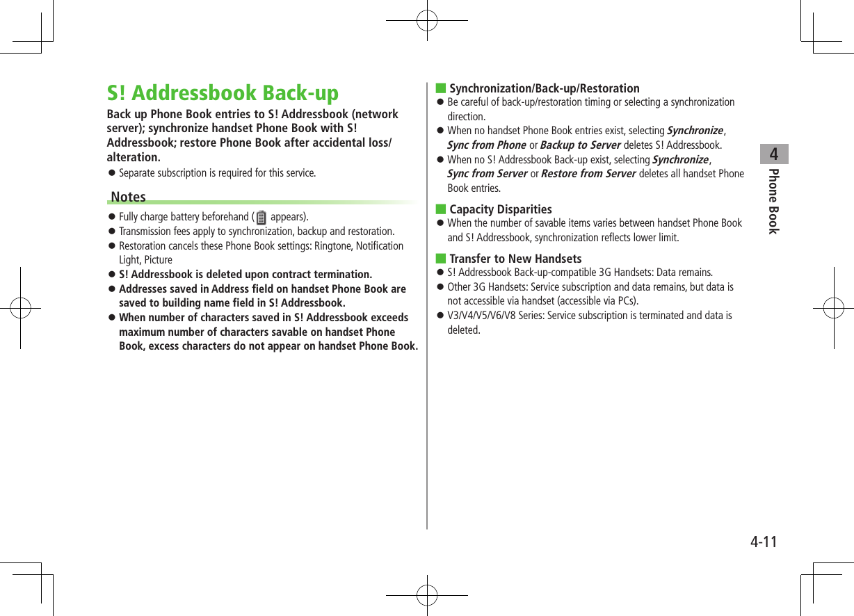Phone Book44-11S! Addressbook Back-upBack up Phone Book entries to S! Addressbook (network server); synchronize handset Phone Book with S! Addressbook; restore Phone Book after accidental loss/alteration. Separate subscription is required for this service.Notes Fully charge battery beforehand ( appears). Transmission fees apply to synchronization, backup and restoration. Restoration cancels these Phone Book settings: Ringtone, Notification Light, Picture S! Addressbook is deleted upon contract termination. Addresses saved in Address field on handset Phone Book are saved to building name field in S! Addressbook. When number of characters saved in S! Addressbook exceeds maximum number of characters savable on handset Phone Book, excess characters do not appear on handset Phone Book. ■Synchronization/Back-up/Restoration Be careful of back-up/restoration timing or selecting a synchronization direction. When no handset Phone Book entries exist, selecting Synchronize, Sync from Phone or Backup to Server deletes S! Addressbook. When no S! Addressbook Back-up exist, selecting Synchronize, Sync from Server or Restore from Server deletes all handset Phone Book entries. ■Capacity Disparities When the number of savable items varies between handset Phone Book and S! Addressbook, synchronization reflects lower limit. ■Transfer to New Handsets S! Addressbook Back-up-compatible 3G Handsets: Data remains. Other 3G Handsets: Service subscription and data remains, but data is not accessible via handset (accessible via PCs). V3/V4/V5/V6/V8 Series: Service subscription is terminated and data is deleted.