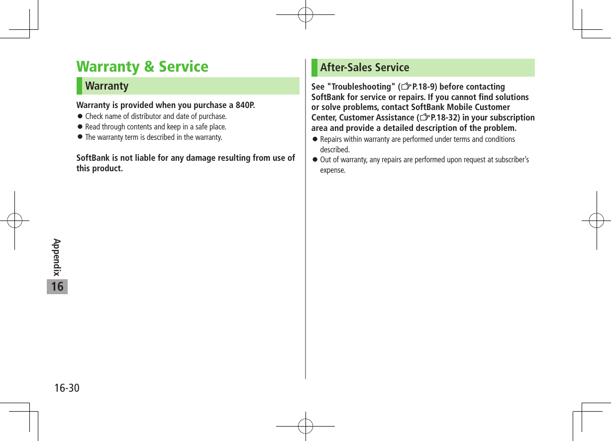 Appendix16-3016Warranty & ServiceWarrantyWarranty is provided when you purchase a 840P. Check name of distributor and date of purchase. Read through contents and keep in a safe place. The warranty term is described in the warranty.SoftBank is not liable for any damage resulting from use of this product.After-Sales ServiceSee "Troubleshooting" (ZP.18-9) before contacting SoftBank for service or repairs. If you cannot find solutions or solve problems, contact SoftBank Mobile Customer Center, Customer Assistance (ZP.18-32) in your subscription area and provide a detailed description of the problem. Repairs within warranty are performed under terms and conditions described. Out of warranty, any repairs are performed upon request at subscriber’s expense.