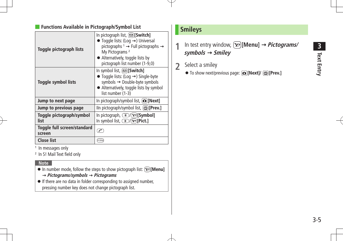 Text Entry33-5Functions Available in Pictograph/Symbol List ■Toggle pictograph listsIn pictograph list,  [Switch]Toggle lists: (Log  󱛠) Universal pictographs 1  Full pictographs  My Pictograms 2Alternatively, toggle lists by  󱛠pictograph list number (1-9,0)Toggle symbol listsIn symbol list,  [Switch]Toggle lists: (Log  󱛠) Single-byte symbols  Double-byte symbolsAlternatively, toggle lists by symbol  󱛠list number (1-3)Jump to next page In pictograph/symbol list,  [Next]Jump to previous page IIn pictograph/symbol list,  [Prev.]Toggle pictograph/symbol listIn pictograph,  /[Symbol]In symbol list,  /[Pict.]Toggle full screen/standard screenClose list1   In messages only2  In S! Mail Text field onlyNoteIn number mode, follow the steps to show pictograph list:  󱛠[Menu]  Pictograms/symbols  PictogramsIf there are no data in folder corresponding to assigned number,  󱛠pressing number key does not change pictograph list.Smileys1  In test entry window,  [Menu]  Pictograms/symbols  Smiley2  Select a smileyTo show next/previous page:  󱛠[Next]/  [Prev.]