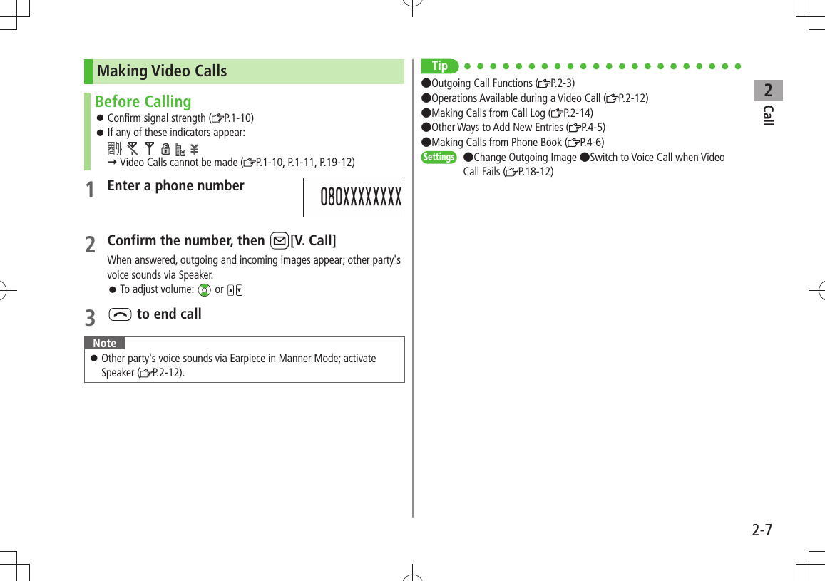 Call22-7Making Video CallsBefore CallingConfirm signal strength ( 󱛠P.1-10)If any of these indicators appear:  󱛠            Video Calls cannot be made ( P.1-10, P.1-11, P.19-12)1 Enter a phone number2 Confirm the number, then  [V. Call]When answered, outgoing and incoming images appear; other party&apos;s voice sounds via Speaker. 󱛠To adjust volume:   or 3  to end callNoteOther party&apos;s voice sounds via Earpiece in Manner Mode; activate  󱛠Speaker ( P.2-12).Tip●Outgoing Call Functions ( P.2-3)●Operations Available during a Video Call ( P.2-12)●Making Calls from Call Log ( P.2-14) ●Other Ways to Add New Entries ( P.4-5) ●Making Calls from Phone Book ( P.4-6)Settings  ●Change Outgoing Image ●Switch to Voice Call when Video Call Fails ( P.18-12)