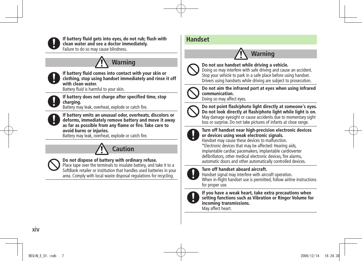 xivIf battery fluid gets into eyes, do not rub; flush with clean water and see a doctor immediately.Failure to do so may cause blindness.WarningIf battery fluid comes into contact with your skin or clothing, stop using handset immediately and rinse it off with clean water.Battery fluid is harmful to your skin.If battery does not charge after specified time, stop charging.Battery may leak, overheat, explode or catch fire.If battery emits an unusual odor, overheats, discolors or deforms, immediately remove battery and move it away as far as possible from any flame or fire. Take care to avoid burns or injuries.Battery may leak, overheat, explode or catch fire.CautionDo not dispose of battery with ordinary refuse.Place tape over the terminals to insulate battery, and take it to a SoftBank retailer or institution that handles used batteries in your area. Comply with local waste disposal regulations for recycling.HandsetWarningDo not use handset while driving a vehicle.Doing so may interfere with safe driving and cause an accident. Stop your vehicle to park in a safe place before using handset. Drivers using handsets while driving are subject to prosecution.Do not aim the infrared port at eyes when using infrared communication.Doing so may affect eyes.Do not point flash/photo light directly at someone's eyes. Do not look directly at flash/photo light while light is on.May damage eyesight or cause accidents due to momentary sight loss or surprise. Do not take pictures of infants at close range.Turn off handset near high-precision electronic devices or devices using weak electronic signals.Handset may cause these devices to malfunction.*Electronic devices that may be affected: Hearing aids, implantable cardiac pacemakers, implantable cardioverter defibrillators, other medical electronic devices, fire alarms, automatic doors and other automatically controlled devices.Turn off handset aboard aircraft.Handset signal may interfere with aircraft operation.When in-flight handset use is permitted, follow airline instructions for proper use.If you have a weak heart, take extra precautions when setting functions such as Vibration or Ringer Volume for incoming transmissions.May affect heart.BEGIN_E_OI.indb 7 2009/12/14 16:24:38