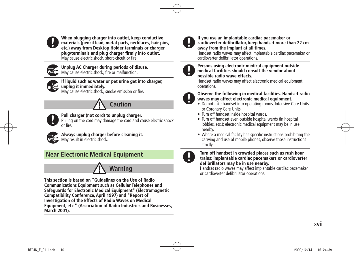 xviiWhen plugging charger into outlet, keep conductive materials (pencil lead, metal parts, necklaces, hair pins, etc.) away from Desktop Holder terminals or charger plug/terminals and plug charger firmly into outlet.May cause electric shock, short-circuit or fire.Unplug AC Charger during periods of disuse.May cause electric shock, fire or malfunction.If liquid such as water or pet urine get into charger, unplug it immediately.May cause electric shock, smoke emission or fire.CautionPull charger (not cord) to unplug charger.Pulling on the cord may damage the cord and cause electric shock or fire.Always unplug charger before cleaning it.May result in electric shock.Near Electronic Medical EquipmentWarningThis section is based on "Guidelines on the Use of Radio Communications Equipment such as Cellular Telephones and Safeguards for Electronic Medical Equipment" (Electromagnetic Compatibility Conference, April 1997) and "Report of Investigation of the Effects of Radio Waves on Medical Equipment, etc." (Association of Radio Industries and Businesses, March 2001).If you use an implantable cardiac pacemaker or cardioverter defibrillator, keep handset more than 22 cm away from the implant at all times.Handset radio waves may affect implantable cardiac pacemaker or cardioverter defibrillator operations.Persons using electronic medical equipment outside medical facilities should consult the vendor about possible radio wave effects.Handset radio waves may affect electronic medical equipment operations.Observe the following in medical facilities. Handset radio waves may affect electronic medical equipment.Do not take handset into operating rooms, Intensive Care Units tor Coronary Care Units.Turn off handset inside hospital wards. tTurn off handset even outside hospital wards (in hospital tlobbies, etc.); electronic medical equipment may be in use nearby.Where a medical facility has specific instructions prohibiting the tcarrying and use of mobile phones, observe those instructions strictly.Turn off handset in crowded places such as rush hour trains; implantable cardiac pacemakers or cardioverter defibrillators may be in use nearby.Handset radio waves may affect implantable cardiac pacemaker or cardioverter defibrillator operations.BEGIN_E_OI.indb 10 2009/12/14 16:24:39