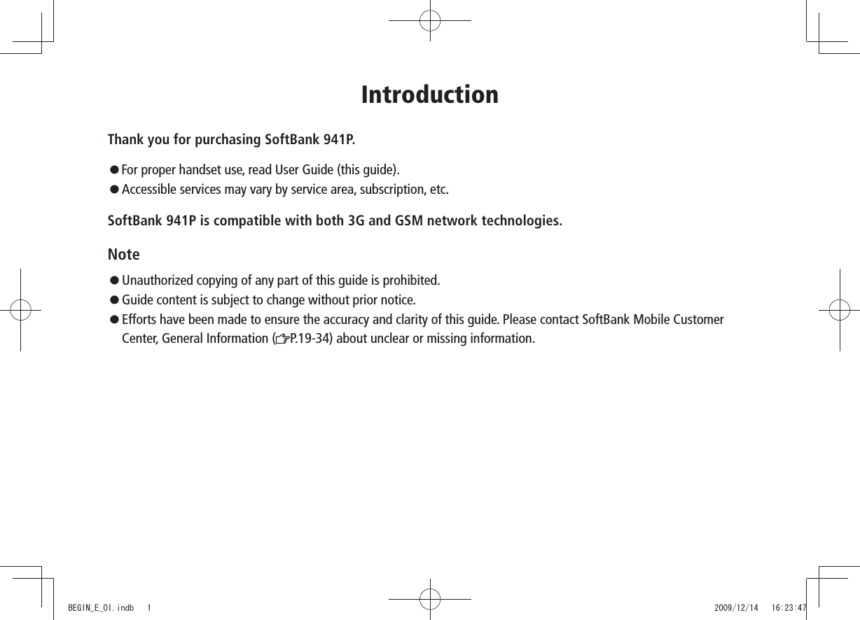 IntroductionThank you for purchasing SoftBank 941P. For proper handset use, read User Guide (this guide). Accessible services may vary by service area, subscription, etc.SoftBank 941P is compatible with both 3G and GSM network technologies.Note Unauthorized copying of any part of this guide is prohibited. Guide content is subject to change without prior notice. Efforts have been made to ensure the accuracy and clarity of this guide. Please contact SoftBank Mobile Customer Center, General Information ( P.19-34) about unclear or missing information.BEGIN_E_OI.indb 1 2009/12/14 16:23:47