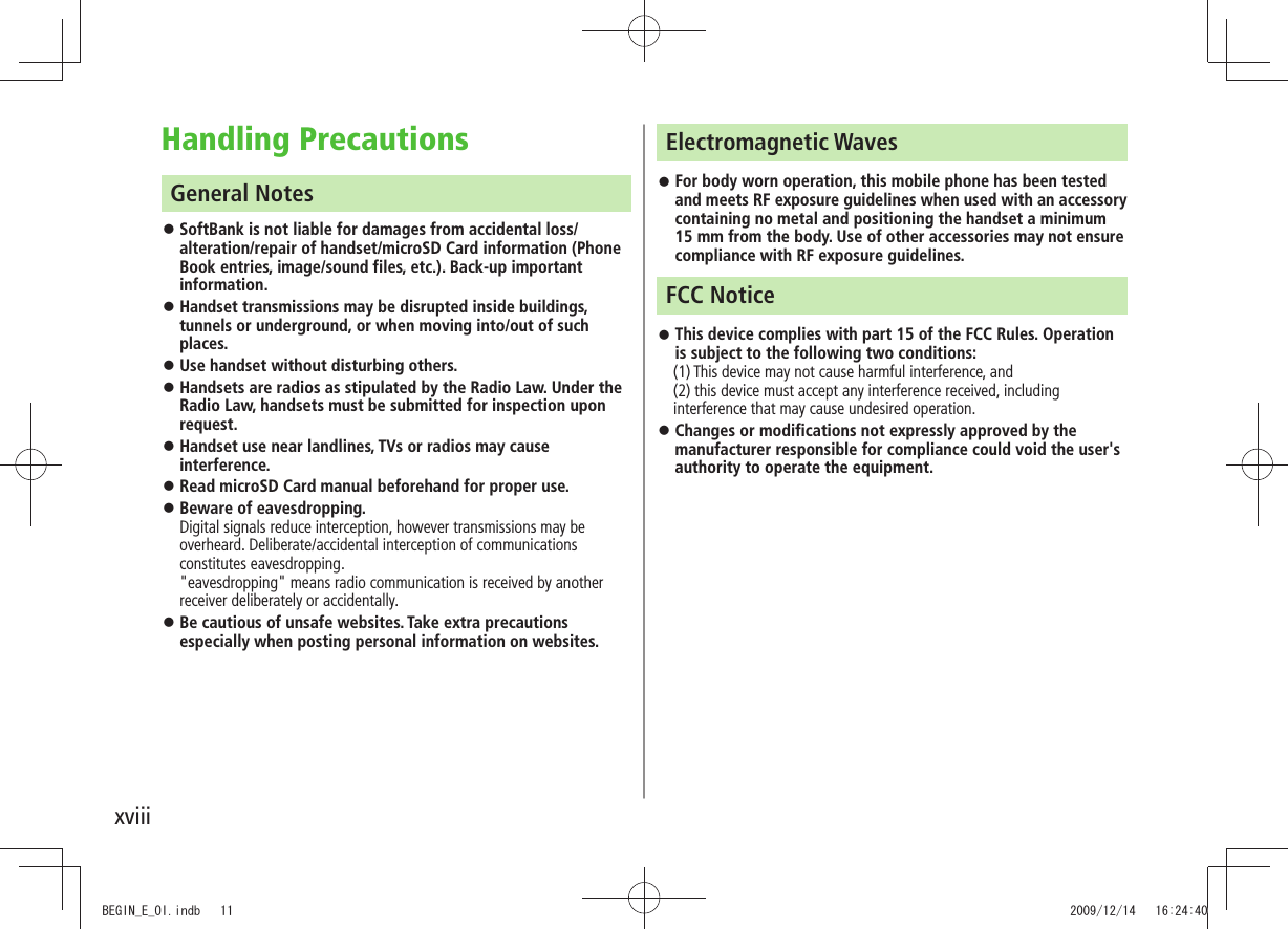 xviiiHandling PrecautionsGeneral NotesSoftBank is not liable for damages from accidental loss/ alteration/repair of handset/microSD Card information (Phone Book entries, image/sound files, etc.). Back-up important information.Handset transmissions may be disrupted inside buildings, tunnels or underground, or when moving into/out of such places.Use handset without disturbing others. Handsets are radios as stipulated by the Radio Law. Under the Radio Law, handsets must be submitted for inspection upon request.Handset use near landlines, TVs or radios may cause interference.Read microSD Card manual beforehand for proper use. Beware of eavesdropping. Digital signals reduce interception, however transmissions may be overheard. Deliberate/accidental interception of communications constitutes eavesdropping. "eavesdropping" means radio communication is received by another receiver deliberately or accidentally.Be cautious of unsafe websites. Take extra precautions especially when posting personal information on websites.Electromagnetic WavesFor body worn operation, this mobile phone has been tested and meets RF exposure guidelines when used with an accessory containing no metal and positioning the handset a minimum 15 mm from the body. Use of other accessories may not ensure compliance with RF exposure guidelines.FCC NoticeThis device complies with part 15 of the FCC Rules. Operation is subject to the following two conditions: (1) This device may not cause harmful interference, and (2) this device must accept any interference received, including interference that may cause undesired operation.Changes or modifications not expressly approved by the manufacturer responsible for compliance could void the user's authority to operate the equipment.BEGIN_E_OI.indb 11 2009/12/14 16:24:40