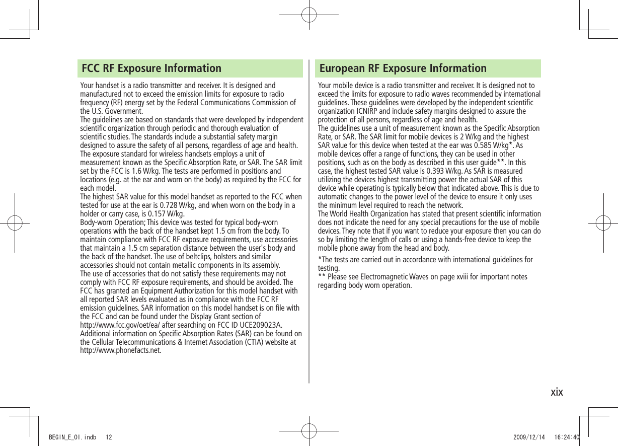 xixFCC RF Exposure InformationYour handset is a radio transmitter and receiver. It is designed and manufactured not to exceed the emission limits for exposure to radio frequency (RF) energy set by the Federal Communications Commission of the U.S. Government. The guidelines are based on standards that were developed by independent scientific organization through periodic and thorough evaluation of scientific studies. The standards include a substantial safety margin designed to assure the safety of all persons, regardless of age and health.The exposure standard for wireless handsets employs a unit of measurement known as the Specific Absorption Rate, or SAR. The SAR limit set by the FCC is 1.6 W/kg. The tests are performed in positions and locations (e.g. at the ear and worn on the body) as required by the FCC for each model.The highest SAR value for this model handset as reported to the FCC when tested for use at the ear is 0.728 W/kg, and when worn on the body in a holder or carry case, is 0.157 W/kg.Body-worn Operation; This device was tested for typical body-worn operations with the back of the handset kept 1.5 cm from the body. To maintain compliance with FCC RF exposure requirements, use accessories that maintain a 1.5 cm separation distance between the user's body and the back of the handset. The use of beltclips, holsters and similar accessories should not contain metallic components in its assembly.The use of accessories that do not satisfy these requirements may not comply with FCC RF exposure requirements, and should be avoided. The FCC has granted an Equipment Authorization for this model handset with all reported SAR levels evaluated as in compliance with the FCC RF emission guidelines. SAR information on this model handset is on file with the FCC and can be found under the Display Grant section of http://www.fcc.gov/oet/ea/ after searching on FCC ID UCE209023A.Additional information on Specific Absorption Rates (SAR) can be found on the Cellular Telecommunications & Internet Association (CTIA) website at http://www.phonefacts.net.European RF Exposure InformationYour mobile device is a radio transmitter and receiver. It is designed not to exceed the limits for exposure to radio waves recommended by international guidelines. These guidelines were developed by the independent scientific organization ICNIRP and include safety margins designed to assure the protection of all persons, regardless of age and health.The guidelines use a unit of measurement known as the Specific Absorption Rate, or SAR. The SAR limit for mobile devices is 2 W/kg and the highest SAR value for this device when tested at the ear was 0.585 W/kg*. As mobile devices offer a range of functions, they can be used in other positions, such as on the body as described in this user guide**. In this case, the highest tested SAR value is 0.393 W/kg. As SAR is measured utilizing the devices highest transmitting power the actual SAR of this device while operating is typically below that indicated above. This is due to automatic changes to the power level of the device to ensure it only uses the minimum level required to reach the network.The World Health Organization has stated that present scientific information does not indicate the need for any special precautions for the use of mobile devices. They note that if you want to reduce your exposure then you can do so by limiting the length of calls or using a hands-free device to keep the mobile phone away from the head and body.*The tests are carried out in accordance with international guidelines for testing.** Please see Electromagnetic Waves on page xviii for important notes regarding body worn operation.BEGIN_E_OI.indb 12 2009/12/14 16:24:40