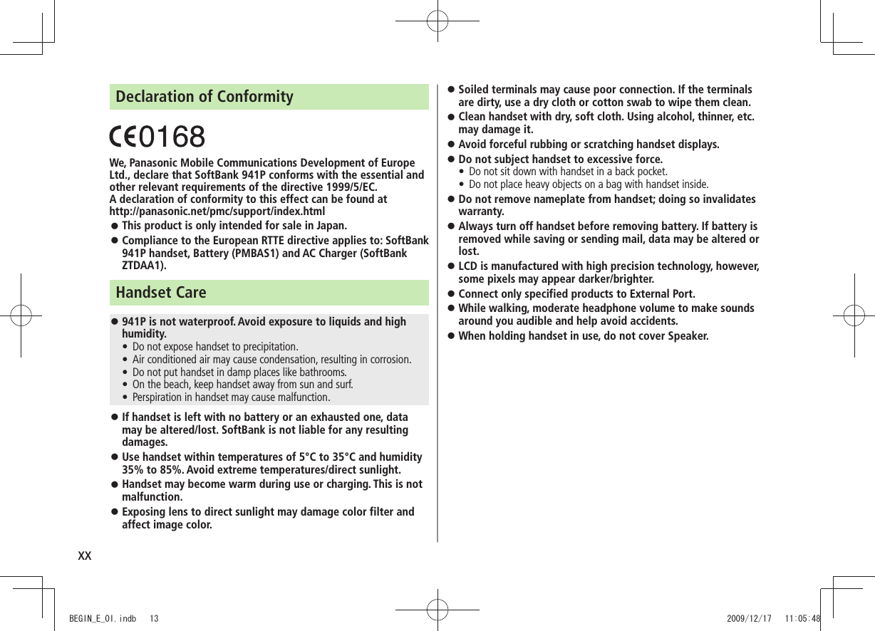 xxDeclaration of ConformityWe, Panasonic Mobile Communications Development of Europe Ltd., declare that SoftBank 941P conforms with the essential and other relevant requirements of the directive 1999/5/EC.A declaration of conformity to this effect can be found at http://panasonic.net/pmc/support/index.htmlThis product is only intended for sale in Japan. Compliance to the European RTTE directive applies to: SoftBank 941P handset, Battery (PMBAS1) and AC Charger (SoftBank ZTDAA1).Handset Care941P is not waterproof. Avoid exposure to liquids and high humidity.Do not expose handset to precipitation. tAir conditioned air may cause condensation, resulting in corrosion. tDo not put handset in damp places like bathrooms. tOn the beach, keep handset away from sun and surf. tPerspiration in handset may cause malfunction. tIf handset is left with no battery or an exhausted one, data may be altered/lost. SoftBank is not liable for any resulting damages.Use handset within temperatures of 5°C to 35°C and humidity 35% to 85%. Avoid extreme temperatures/direct sunlight.Handset may become warm during use or charging. This is not malfunction.Exposing lens to direct sunlight may damage color filter and affect image color.Soiled terminals may cause poor connection. If the terminals are dirty, use a dry cloth or cotton swab to wipe them clean.Clean handset with dry, soft cloth. Using alcohol, thinner, etc. may damage it.Avoid forceful rubbing or scratching handset displays. Do not subject handset to excessive force. Do not sit down with handset in a back pocket. tDo not place heavy objects on a bag with handset inside. tDo not remove nameplate from handset; doing so invalidates warranty.Always turn off handset before removing battery. If battery is removed while saving or sending mail, data may be altered or lost.LCD is manufactured with high precision technology, however, some pixels may appear darker/brighter.Connect only specified products to External Port. While walking, moderate headphone volume to make sounds around you audible and help avoid accidents.When holding handset in use, do not cover Speaker. BEGIN_E_OI.indb 13 2009/12/17 11:05:48