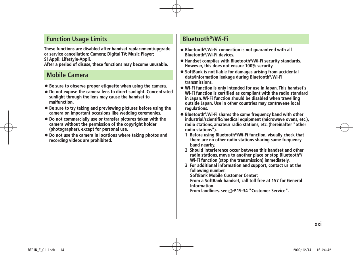 xxiFunction Usage LimitsThese functions are disabled after handset replacement/upgrade or service cancellation: Camera; Digital TV; Music Player; S! Appli; Lifestyle-Appli.After a period of disuse, these functions may become unusable.Mobile CameraBe sure to observe proper etiquette when using the camera. Do not expose the camera lens to direct sunlight. Concentrated sunlight through the lens may cause the handset to malfunction.Be sure to try taking and previewing pictures before using the camera on important occasions like wedding ceremonies.Do not commercially use or transfer pictures taken with the camera without the permission of the copyright holder (photographer), except for personal use.Do not use the camera in locations where taking photos and recording videos are prohibited.Bluetooth®/Wi-FiBluetooth ®/Wi-Fi connection is not guaranteed with all Bluetooth®/Wi-Fi devices.Handset complies with Bluetooth ®/Wi-Fi security standards. However, this does not ensure 100% security.SoftBank is not liable for damages arising from accidental data/information leakage during Bluetooth®/Wi-Fi transmissions.Wi-Fi function is only intended for use in Japan. This handset's Wi-Fi function is certified as compliant with the radio standard in Japan. Wi-Fi function should be disabled when travelling outside Japan. Use in other countries may contravene local regulations.Bluetooth ®/Wi-Fi shares the same frequency band with other industrial/scientific/medical equipment (microwave ovens, etc.), radio stations, amateur radio stations, etc. (hereinafter "other radio stations").1 Before using Bluetooth®/Wi-Fi function, visually check that there are no other radio stations sharing same frequency band nearby.2 Should interference occur between this handset and other radio stations, move to another place or stop Bluetooth®/Wi-Fi function (stop the transmission) immediately.3 For additional information and support, contact us at the following number. SoftBank Mobile Customer Center; From a SoftBank handset, call toll free at 157 for General Information. From landlines, see P.19-34 "Customer Service".BEGIN_E_OI.indb 14 2009/12/14 16:24:42