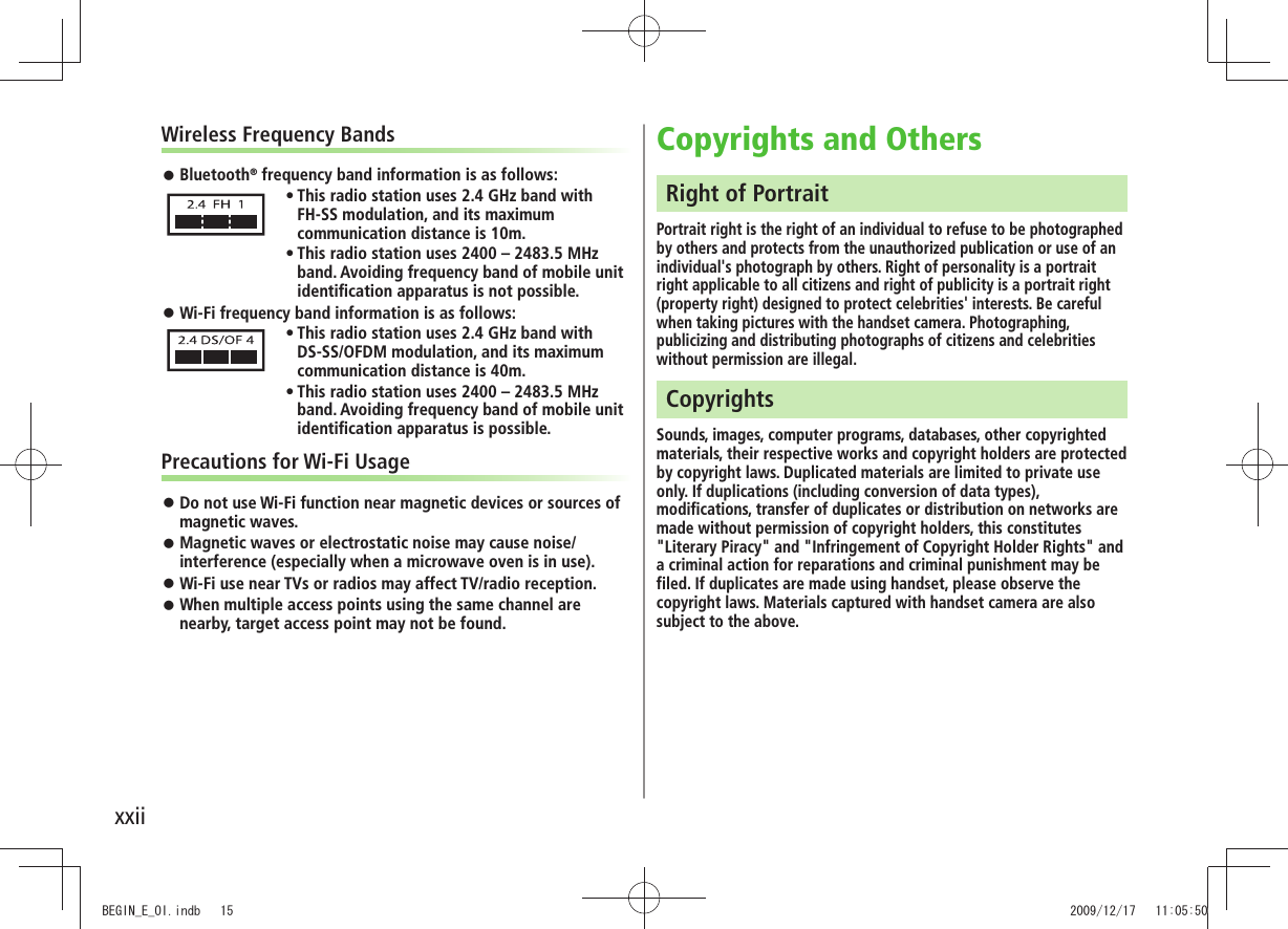 xxiiWireless Frequency BandsBluetooth ® frequency band information is as follows:This radio station uses 2.4 GHz band with tFH-SS modulation, and its maximum communication distance is 10m.This radio station uses 2400 – 2483.5 MHz tband. Avoiding frequency band of mobile unit identification apparatus is not possible.Wi-Fi frequency band information is as follows: This radio station uses 2.4 GHz band with tDS-SS/OFDM modulation, and its maximum communication distance is 40m.This radio station uses 2400 – 2483.5 MHz tband. Avoiding frequency band of mobile unit identification apparatus is possible.Precautions for Wi-Fi UsageDo not use Wi-Fi function near magnetic devices or sources of magnetic waves.Magnetic waves or electrostatic noise may cause noise/ interference (especially when a microwave oven is in use).Wi-Fi use near TVs or radios may affect TV/radio reception. When multiple access points using the same channel are nearby, target access point may not be found.Copyrights and OthersRight of PortraitPortrait right is the right of an individual to refuse to be photographed by others and protects from the unauthorized publication or use of an individual's photograph by others. Right of personality is a portrait right applicable to all citizens and right of publicity is a portrait right (property right) designed to protect celebrities' interests. Be careful when taking pictures with the handset camera. Photographing, publicizing and distributing photographs of citizens and celebrities without permission are illegal.CopyrightsSounds, images, computer programs, databases, other copyrighted materials, their respective works and copyright holders are protected by copyright laws. Duplicated materials are limited to private use only. If duplications (including conversion of data types), modifications, transfer of duplicates or distribution on networks are made without permission of copyright holders, this constitutes "Literary Piracy" and "Infringement of Copyright Holder Rights" and a criminal action for reparations and criminal punishment may be filed. If duplicates are made using handset, please observe the copyright laws. Materials captured with handset camera are also subject to the above.BEGIN_E_OI.indb 15 2009/12/17 11:05:50
