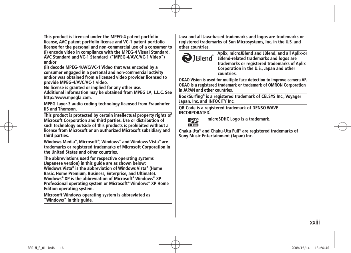 xxiiiJava and all Java-based trademarks and logos are trademarks or registered trademarks of Sun Microsystems, Inc. in the U.S. and other countries.Aplix, microJBlend and JBlend, and all Aplix-or JBlend-related trademarks and logos are trademarks or registered trademarks of Aplix Corporation in the U.S., Japan and other countries.OKAO Vision is used for multiple face detection to improve camera AF.OKAO is a registered trademark or trademark of OMRON Corporation in JAPAN and other countries.BookSurfing® is a registered trademark of CELSYS Inc., VoyagerJapan, Inc. and INFOCITY Inc.QR Code is a registered trademark of DENSO WAVE INCORPORATED.microSDHC Logo is a trademark.Chaku-Uta® and Chaku-Uta Full® are registered trademarks ofSony Music Entertainment (Japan) Inc.This product is licensed under the MPEG-4 patent portfolio license, AVC patent portfolio license and VC-1 patent portfolio license for the personal and non-commercial use of a consumer to(i) encode video in compliance with the MPEG-4 Visual Standard, AVC Standard and VC-1 Standard ("MPEG-4/AVC/VC-1 Video") and/or(ii) decode MPEG-4/AVC/VC-1 Video that was encoded by a consumer engaged in a personal and non-commercial activity and/or was obtained from a licensed video provider licensed to provide MPEG-4/AVC/VC-1 video.No license is granted or implied for any other use. Additional information may be obtained from MPEG LA, L.L.C. See http://www.mpegla.com.MPEG Layer-3 audio coding technology licensed from Fraunhofer IIS and Thomson.This product is protected by certain intellectual property rights of Microsoft Corporation and third parties. Use or distribution of such technology outside of this products is prohibited without a license from Microsoft or an authorized Microsoft subsidiary and third parties.Windows Media®, Microsoft®, Windows® and Windows Vista® are trademarks or registered trademarks of Microsoft Corporation in the United States and other countries.The abbreviations used for respective operating systems (Japanese version) in this guide are as shown below:Windows Vista® is the abbreviation of Windows Vista® (Home Basic, Home Premium, Business, Enterprise, and Ultimate). Windows® XP is the abbreviation of Microsoft® Windows® XP Professional operating system or Microsoft® Windows® XP Home Edition operating system.Microsoft Windows operating system is abbreviated as "Windows" in this guide.BEGIN_E_OI.indb 16 2009/12/14 16:24:46