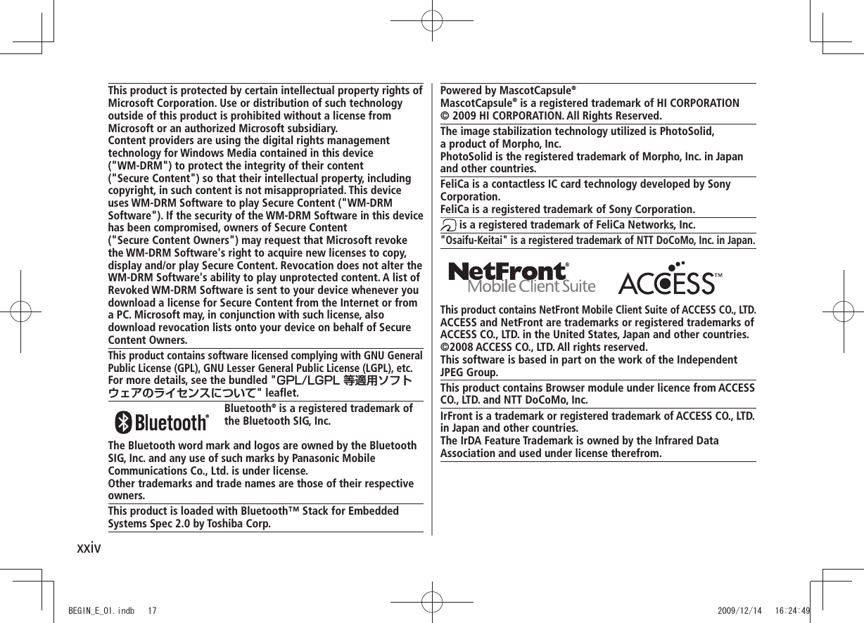 xxivPowered by MascotCapsule®MascotCapsule® is a registered trademark of HI CORPORATION© 2009 HI CORPORATION. All Rights Reserved.The image stabilization technology utilized is PhotoSolid, a product of Morpho, Inc.PhotoSolid is the registered trademark of Morpho, Inc. in Japan and other countries.FeliCa is a contactless IC card technology developed by Sony Corporation.FeliCa is a registered trademark of Sony Corporation. is a registered trademark of FeliCa Networks, Inc."Osaifu-Keitai" is a registered trademark of NTT DoCoMo, Inc. in Japan. This product contains NetFront Mobile Client Suite of ACCESS CO., LTD.ACCESS and NetFront are trademarks or registered trademarks of ACCESS CO., LTD. in the United States, Japan and other countries.©2008 ACCESS CO., LTD. All rights reserved.This software is based in part on the work of the Independent JPEG Group.This product contains Browser module under licence from ACCESS CO., LTD. and NTT DoCoMo, Inc.IrFront is a trademark or registered trademark of ACCESS CO., LTD.in Japan and other countries.The IrDA Feature Trademark is owned by the Infrared DataAssociation and used under license therefrom.This product is protected by certain intellectual property rights of Microsoft Corporation. Use or distribution of such technology outside of this product is prohibited without a license from Microsoft or an authorized Microsoft subsidiary.Content providers are using the digital rights management technology for Windows Media contained in this device ("WM-DRM") to protect the integrity of their content ("Secure Content") so that their intellectual property, including copyright, in such content is not misappropriated. This device uses WM-DRM Software to play Secure Content ("WM-DRM Software"). If the security of the WM-DRM Software in this device has been compromised, owners of Secure Content ("Secure Content Owners") may request that Microsoft revoke the WM-DRM Software's right to acquire new licenses to copy, display and/or play Secure Content. Revocation does not alter the WM-DRM Software's ability to play unprotected content. A list of Revoked WM-DRM Software is sent to your device whenever you download a license for Secure Content from the Internet or from a PC. Microsoft may, in conjunction with such license, also download revocation lists onto your device on behalf of Secure Content Owners.This product contains software licensed complying with GNU General Public License (GPL), GNU Lesser General Public License (LGPL), etc.For more details, see the bundled "GPL/LGPL 等適用ソフトウェアのライセンスについて" leaflet. Bluetooth® is a registered trademark of the Bluetooth SIG, Inc.The Bluetooth word mark and logos are owned by the Bluetooth SIG, Inc. and any use of such marks by Panasonic Mobile Communications Co., Ltd. is under license.Other trademarks and trade names are those of their respective owners.This product is loaded with Bluetooth™ Stack for Embedded Systems Spec 2.0 by Toshiba Corp.BEGIN_E_OI.indb 17 2009/12/14 16:24:49