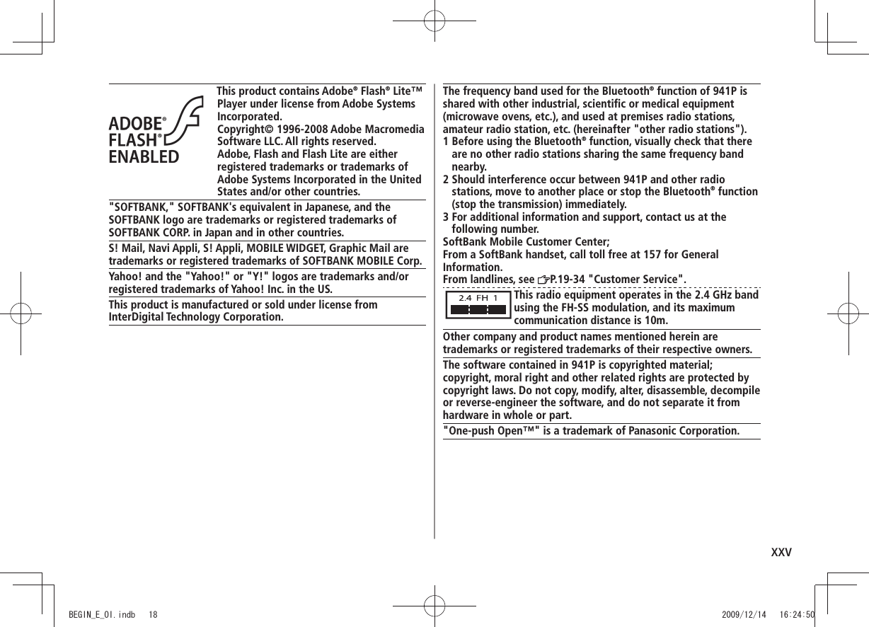 xxvThis product contains Adobe® Flash® Lite™ Player under license from Adobe Systems Incorporated.Copyright© 1996-2008 Adobe Macromedia Software LLC. All rights reserved.Adobe, Flash and Flash Lite are either registered trademarks or trademarks of Adobe Systems Incorporated in the United States and/or other countries."SOFTBANK," SOFTBANK's equivalent in Japanese, and the SOFTBANK logo are trademarks or registered trademarks of SOFTBANK CORP. in Japan and in other countries.S! Mail, Navi Appli, S! Appli, MOBILE WIDGET, Graphic Mail are trademarks or registered trademarks of SOFTBANK MOBILE Corp.Yahoo! and the "Yahoo!" or "Y!" logos are trademarks and/or registered trademarks of Yahoo! Inc. in the US.This product is manufactured or sold under license from InterDigital Technology Corporation.The frequency band used for the Bluetooth® function of 941P is shared with other industrial, scientific or medical equipment (microwave ovens, etc.), and used at premises radio stations, amateur radio station, etc. (hereinafter "other radio stations").1 Before using the Bluetooth® function, visually check that there are no other radio stations sharing the same frequency band nearby.2 Should interference occur between 941P and other radio stations, move to another place or stop the Bluetooth® function (stop the transmission) immediately.3 For additional information and support, contact us at the following number.SoftBank Mobile Customer Center;From a SoftBank handset, call toll free at 157 for GeneralInformation.From landlines, see P.19-34 "Customer Service".This radio equipment operates in the 2.4 GHz band using the FH-SS modulation, and its maximum communication distance is 10m.Other company and product names mentioned herein are trademarks or registered trademarks of their respective owners.The software contained in 941P is copyrighted material;copyright, moral right and other related rights are protected by copyright laws. Do not copy, modify, alter, disassemble, decompile or reverse-engineer the software, and do not separate it from hardware in whole or part."One-push Open™" is a trademark of Panasonic Corporation.BEGIN_E_OI.indb 18 2009/12/14 16:24:50