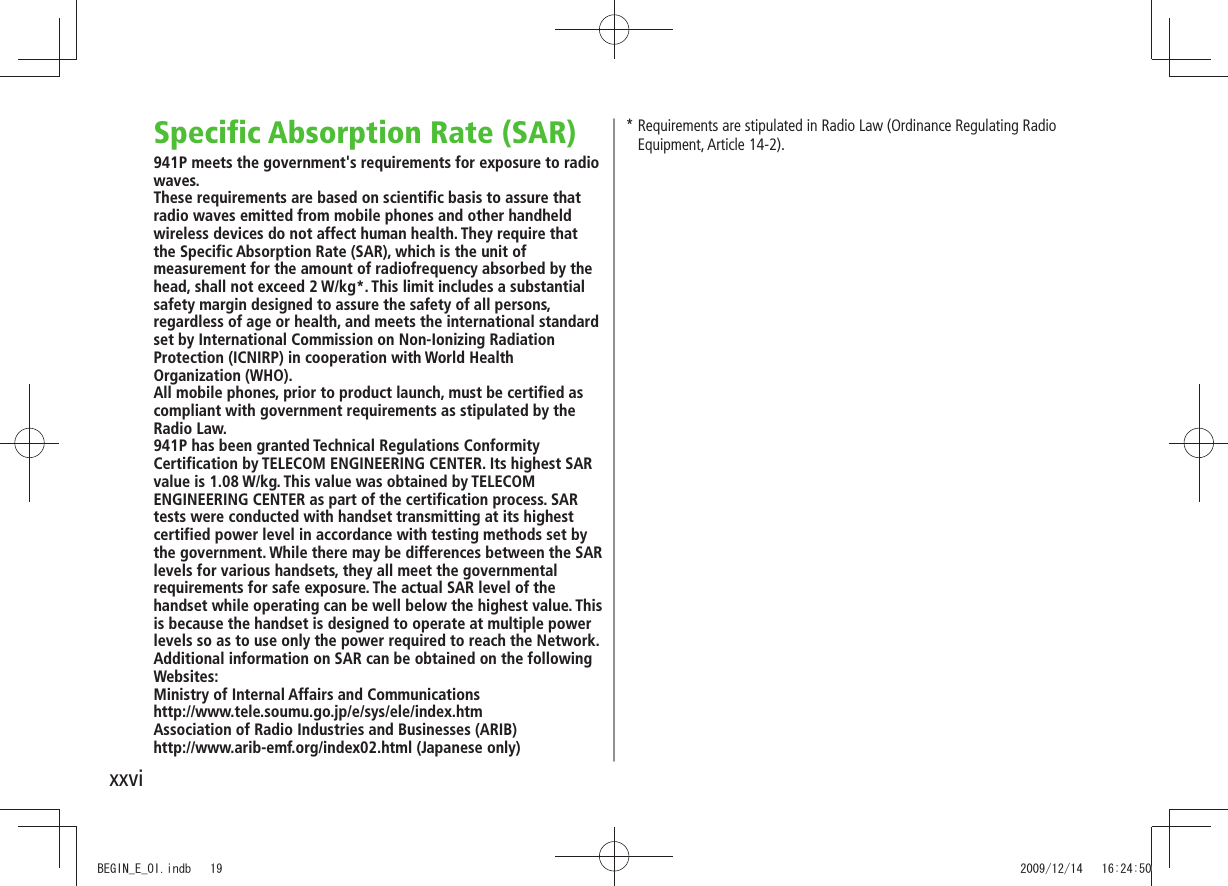xxviSpecific Absorption Rate (SAR)941P meets the government's requirements for exposure to radio waves.These requirements are based on scientific basis to assure that radio waves emitted from mobile phones and other handheld wireless devices do not affect human health. They require that the Specific Absorption Rate (SAR), which is the unit of measurement for the amount of radiofrequency absorbed by the head, shall not exceed 2 W/kg*. This limit includes a substantial safety margin designed to assure the safety of all persons, regardless of age or health, and meets the international standard set by International Commission on Non-Ionizing Radiation Protection (ICNIRP) in cooperation with World Health Organization (WHO).All mobile phones, prior to product launch, must be certified as compliant with government requirements as stipulated by the Radio Law. 941P has been granted Technical Regulations Conformity Certification by TELECOM ENGINEERING CENTER. Its highest SAR value is 1.08 W/kg. This value was obtained by TELECOM ENGINEERING CENTER as part of the certification process. SAR tests were conducted with handset transmitting at its highest certified power level in accordance with testing methods set by the government. While there may be differences between the SAR levels for various handsets, they all meet the governmental requirements for safe exposure. The actual SAR level of the handset while operating can be well below the highest value. This is because the handset is designed to operate at multiple power levels so as to use only the power required to reach the Network.Additional information on SAR can be obtained on the following Websites:Ministry of Internal Affairs and Communicationshttp://www.tele.soumu.go.jp/e/sys/ele/index.htmAssociation of Radio Industries and Businesses (ARIB)http://www.arib-emf.org/index02.html (Japanese only)* Requirements are stipulated in Radio Law (Ordinance Regulating Radio Equipment, Article 14-2).BEGIN_E_OI.indb 19 2009/12/14 16:24:50