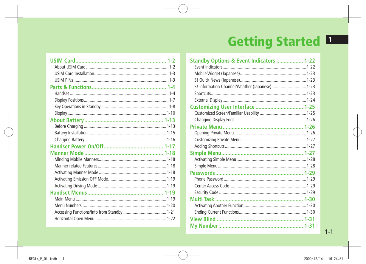 11-1Getting StartedUSIM Card ............................................................. 1-2About USIM Card .......................................................................1-2USIM Card Installation ................................................................1-3USIM PINs ..................................................................................1-3Parts & Functions .................................................. 1-4Handset .....................................................................................1-4Display Positions .........................................................................1-7Key Operations in Standby ..........................................................1-8Display ..................................................................................... 1-10About Battery ..................................................... 1-13Before Charging .......................................................................1-13Battery Installation ...................................................................1-15Charging Battery ......................................................................1-16Handset Power On/Off ........................................ 1-17Manner Mode ..................................................... 1-18Minding Mobile Manners ..........................................................1-18Manner-related Features ...........................................................1-18Activating Manner Mode ..........................................................1-18Activating Emission OFF Mode ..................................................1-19Activating Driving Mode ...........................................................1-19Handset Menus ................................................... 1-19Main Menu ..............................................................................1-19Menu Numbers ........................................................................1-20Accessing Functions/Info from Standby .....................................1-21Horizontal Open Menu .............................................................1-22Standby Options & Event Indicators .................. 1-22Event Indicators ........................................................................1-22Mobile Widget (Japanese) .........................................................1-23S! Quick News (Japanese) .........................................................1-23S! Information Channel/Weather (Japanese) ..............................1-23Shortcuts ..................................................................................1-23External Display ........................................................................1-24Customizing User Interface ................................ 1-25Customized Screen/Familiar Usability ........................................1-25Changing Display Font ..............................................................1-26Private Menu ...................................................... 1-26Opening Private Menu ..............................................................1-26Customizing Private Menu .......................................................1-27Adding Shortcuts ......................................................................1-27Simple Menu ....................................................... 1-27Activating Simple Menu ............................................................1-28Simple Menu ............................................................................1-28Passwords ........................................................... 1-29Phone Password .......................................................................1-29Center Access Code ..................................................................1-29Security Code ...........................................................................1-29Multi Task ........................................................... 1-30Activating Another Function ......................................................1-30Ending Current Functions ..........................................................1-30View Blind .......................................................... 1-31My Number ......................................................... 1-31BEGIN_E_OI.indb 1 2009/12/14 16:24:51