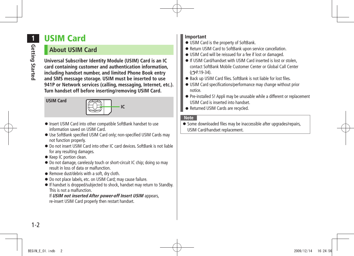 1Getting Started1-2USIM CardAbout USIM CardUniversal Subscriber Identity Module (USIM) Card is an IC card containing customer and authentication information, including handset number, and limited Phone Book entry and SMS message storage. USIM must be inserted to use 941P or Network services (calling, messaging, Internet, etc.). Turn handset off before inserting/removing USIM Card.Insert USIM Card into other compatible SoftBank handset to use information saved on USIM Card.Use SoftBank specified USIM Card only; non-specified USIM Cards may not function properly.Do not insert USIM Card into other IC card devices. SoftBank is not liable for any resulting damages.Keep IC portion clean. Do not damage, carelessly touch or short-circuit IC chip; doing so may result in loss of data or malfunction.Remove dust/debris with a soft, dry cloth. Do not place labels, etc. on USIM Card; may cause failure. If handset is dropped/subjected to shock, handset may return to Standby. This is not a malfunction. If USIM not inserted After power-off Insert USIM appears, re-insert USIM Card properly then restart handset.USIM CardICImportantUSIM Card is the property of SoftBank. Return USIM Card to SoftBank upon service cancellation. USIM Card will be reissued for a fee if lost or damaged. If USIM Card/handset with USIM Card inserted is lost or stolen, contact SoftBank Mobile Customer Center or Global Call Center (P.19-34).Back up USIM Card files. SoftBank is not liable for lost files. USIM Card specifications/performance may change without prior notice.Pre-installed S! Appli may be unusable while a different or replacement USIM Card is inserted into handset.Returned USIM Cards are recycled. NoteSome downloaded files may be inaccessible after upgrades/repairs, USIM Card/handset replacement.BEGIN_E_OI.indb 2 2009/12/14 16:24:56