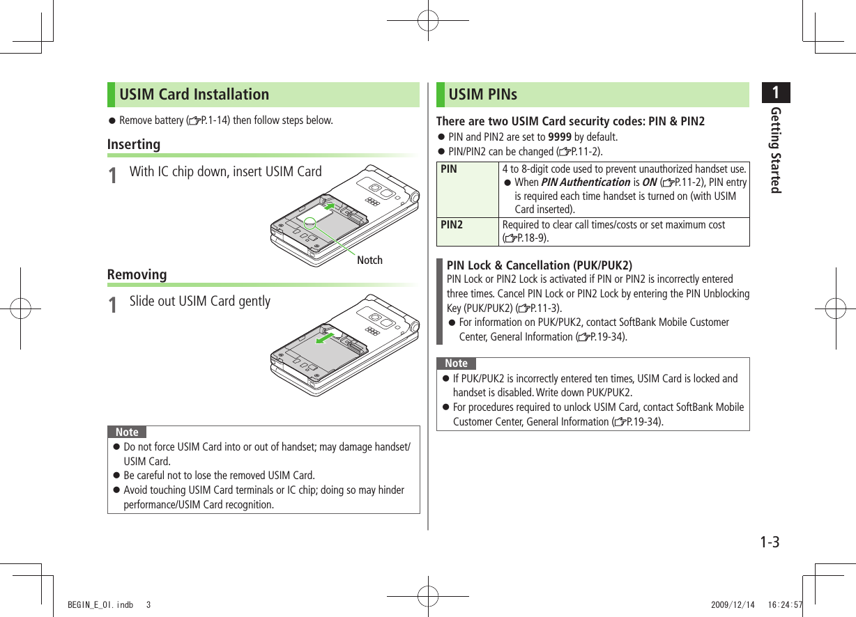 1Getting Started1-3USIM Card InstallationRemove battery ( P.1-14) then follow steps below.Inserting1 With IC chip down, insert USIM CardRemoving1 Slide out USIM Card gentlyNoteDo not force USIM Card into or out of handset; may damage handset/ USIM Card.Be careful not to lose the removed USIM Card. Avoid touching USIM Card terminals or IC chip; doing so may hinder performance/USIM Card recognition.NotchUSIM PINsThere are two USIM Card security codes: PIN & PIN2PIN and PIN2 are set to 9999 by default. PIN/PIN2 can be changed ( P.11-2).PIN4 to 8-digit code used to prevent unauthorized handset use.When PIN Authentication is ON ( P.11-2), PIN entry is required each time handset is turned on (with USIM Card inserted).PIN2 Required to clear call times/costs or set maximum cost (P.18-9).PIN Lock & Cancellation (PUK/PUK2)PIN Lock or PIN2 Lock is activated if PIN or PIN2 is incorrectly entered three times. Cancel PIN Lock or PIN2 Lock by entering the PIN Unblocking Key (PUK/PUK2) ( P.11-3).For information on PUK/PUK2, contact SoftBank Mobile Customer Center, General Information ( P.19-34).NoteIf PUK/PUK2 is incorrectly entered ten times, USIM Card is locked and handset is disabled. Write down PUK/PUK2.For procedures required to unlock USIM Card, contact SoftBank Mobile Customer Center, General Information ( P.19-34).BEGIN_E_OI.indb 3 2009/12/14 16:24:57