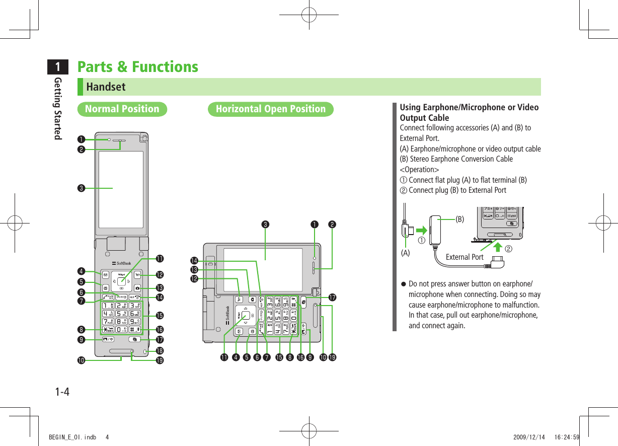 1Getting Started1-4Parts & FunctionsHandset❷❸❹❺❻❼❽❾❶❹❺❻❼❽ ❾❶ ❷❸ノーマルスタイルNormal PositionHorizontal Open PositionUsing Earphone/Microphone or Video Output CableConnect following accessories (A) and (B) to External Port.(A) Earphone/microphone or video output cable(B) Stereo Earphone Conversion Cable<Operation>① Connect flat plug (A) to flat terminal (B)② Connect plug (B) to External Port Do not press answer button on earphone/ microphone when connecting. Doing so may cause earphone/microphone to malfunction. In that case, pull out earphone/microphone, and connect again.External Port②①(B)(A)BEGIN_E_OI.indb 4 2009/12/14 16:24:59